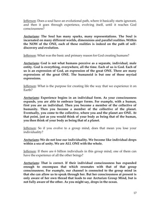 17
Jefferson: Does a soul have an evolutional path, where it basically starts ignorant,
and then it goes through experience, evolving itself, until it reaches God
consciousness?
Arcturians: The Soul has many sparks, many representations. The Soul is
incarnated on many different worlds, dimensions and parallel realities. Within
the NOW of the ONE, each of these realities is indeed on the path of self-
discovery and evolution.
Jefferson: What was the basic and primary reason for God creating humans?
Arcturians: God is not what humans perceive as a separate, individual, male
entity. God is everything, everywhere, all the time. Each of us is God. Each of
us is an expression of God, an expression of the great ONE. There are many
expressions of the great ONE. The humanoid is but one of those myriad
expressions.
Jefferson: What is the purpose for creating life the way that we experience it on
Earth?
Arcturians: Experience begins in an individual form. As your consciousness
expands, you are able to embrace larger forms. For example, with a human,
first you are an individual. Then you become a member of the collective of
humanity. Then you become a member of the collective of the planet.
Eventually, you come to the collective, where you and the planet are ONE. At
that point, just as you would think of your body as being that of the human,
you then think of your body as being that of a planet.
Jefferson: So if you evolve to a group mind, does that mean you lose your
individuality?
Arcturians: We do not lose our individuality. We become like individual drops
within a sea of unity. We are ALL ONE with the whole.
Jefferson: If there are 6 billion individuals in this group mind, one of them can
have the experience of all the other beings?
Arcturians: That is correct. If their individual consciousness has expanded
enough to encompass that which resonates with that of that group
consciousness. For example, our channel is connected to the group mind in
that she can allow us to speak through her. But her consciousness at present is
only aware of her own thread that leads to our Arcturian Group Mind, but is
not fully aware of the other. As you might say, drops in the ocean.
 