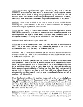 19
Arcturians: If they experience the eighth dimension, they will be able to
experience that dimension. The choice of dimensional reality depends on the
Soul. Some Souls wish to enjoy the progression up the vertical scale of
realities. Some wish to rush to their highest expression, experience that first,
and decide from there which resonance they wish to experience. It is a choice.
Jefferson: Umm. When it comes to the idea of choice, I would like to ask the
following: Isn't choice attached to the level of consciousness that the being has
achieved in his past experiences, on a soul level?
Arcturians: As a being is able to embrace more and more experiences within
one lifespan, they make available for themselves more and more choices. It is
as though there are myriad doors. Every door that they choose to open is a
reality to which they can easily return at the time of their translation.
Jefferson: What is real? How do you define real?
Arcturians: Real is unconditional love. The only realness is unconditional
love. That is the essence of the ONE. Within that essence of the ONE, all
reality can be born, even the reality of darkness and fear.
Jefferson: I see. If you were to get more specific it would help me to visualize
what you are saying. I want to figure out this idea of what happens when we die.
It depends on the person, right?
Arcturians: It depends greatly upon the person. It depends on the awareness
that the person chose to awaken to within that lifetime. It also depends on the
beliefs, which the person held in that reality. If the person believes that they
are a multidimensional being of light, they have the choice of returning to
being a multidimensional being of light when they shed their earth vessel. If
person believes that they are bad or evil, they will have a limited range of
choice as they shed their earth vessel in what you call death. We do not call it
death; we call it transition.
Once they have transitioned to a certain plane, such as the lower astral plane,
they will remain there until they remember that everyone is a beautiful being
of light. Some of them have chosen to experience the dark. They are not worse
or better than others. They have chosen a reality that that makes it more
difficult at the time of their translation, for their choices are more limited.
Does that make it clearer for you?
Jefferson: It does. Let me see if I can get even more specific. Can you give me an
example of someone you know for example that has died? Or even better, you
know me and have been with me since I was born, you said. So, obviously, you
 