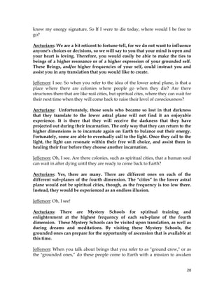 20
know my energy signature. So If I were to die today, where would I be free to
go?
Arcturians: We are a bit reticent to fortune-tell, for we do not want to influence
anyone's choices or decisions, so we will say to you that your mind is open and
your heart is loving. Therefore, you would easily be able to make the ties to
beings of a higher resonance or of a higher expression of your grounded self.
These Beings, and/or higher frequencies of your self, could instruct you and
assist you in any translation that you would like to create.
Jefferson: I see. So when you refer to the idea of the lower astral plane, is that a
place where there are colonies where people go when they die? Are there
structures there that are like real cities, but spiritual cites, where they can wait for
their next time when they will come back to raise their level of consciousness?
Arcturians: Unfortunately, those souls who became so lost in that darkness
that they translate to the lower astral plane will not find it an enjoyable
experience. It is there that they will receive the darkness that they have
projected out during their incarnation. The only way that they can return to the
higher dimensions is to incarnate again on Earth to balance out their energy.
Fortunately, some are able to eventually call to the light. Once they call to the
light, the light can resonate within their free will choice, and assist them in
healing their fear before they choose another incarnation.
Jefferson: Oh, I see. Are there colonies, such as spiritual cities, that a human soul
can wait in after dying until they are ready to come back to Earth?
Arcturians: Yes, there are many. There are different ones on each of the
different sub-planes of the fourth dimension. The “cities” in the lower astral
plane would not be spiritual cities, though, as the frequency is too low there.
Instead, they would be experienced as an endless illusion.
Jefferson: Oh, I see!
Arcturians: There are Mystery Schools for spiritual training and
enlightenment at the highest frequency of each sub-plane of the fourth
dimension. These Mystery Schools can be visited upon translation, as well as
during dreams and meditations. By visiting these Mystery Schools, the
grounded ones can prepare for the opportunity of ascension that is available at
this time.
Jefferson: When you talk about beings that you refer to as "ground crew," or as
the "grounded ones,” do these people come to Earth with a mission to awaken
 