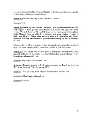 21
people to the idea that The One is All That Is, or do they come to awaken people
to the existence of extraterrestrial beings?
Arcturians: You are speaking of the "Grounded Ones”?
Jefferson: Yes!
Arcturians: When we speak of the Grounded Ones, we mean those who have
sent a spark of their galactic, multidimensional nature into a physical Earth
vessel. We call them our Grounded Ones for they are grounded on planet
Earth. Many of them are still asleep, but more and more awaken everyday to
their true identity. When they awaken, they will remember the higher
messages that they have chosen to ground into humanity, as well as the body
of Gaia.
Jefferson: If a president or another higher influential person is reading this book
right now, what message would you would you like to give this person?
Arcturians: We would say to this person, remember unconditional love,
remember this love is forever in your heart. Follow that memory home. We are
here. We are always with you.
Jefferson: Why do you use the term “We?”
Arcturians: Because we are a collective consciousness, we do not use the word
"I." We use the word "We," for we are ONE.
Jefferson: Thank you very much for your presence and God bless you.
Arcturians: Thank you and goodbye.
Jefferson: Goodbye!
 