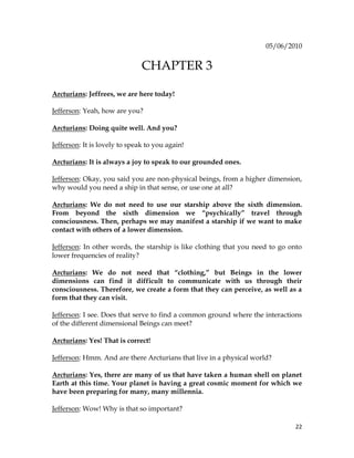 22
05/06/2010
CHAPTER 3
Arcturians: Jeffrees, we are here today!
Jefferson: Yeah, how are you?
Arcturians: Doing quite well. And you?
Jefferson: It is lovely to speak to you again!
Arcturians: It is always a joy to speak to our grounded ones.
Jefferson: Okay, you said you are non-physical beings, from a higher dimension,
why would you need a ship in that sense, or use one at all?
Arcturians: We do not need to use our starship above the sixth dimension.
From beyond the sixth dimension we “psychically” travel through
consciousness. Then, perhaps we may manifest a starship if we want to make
contact with others of a lower dimension.
Jefferson: In other words, the starship is like clothing that you need to go onto
lower frequencies of reality?
Arcturians: We do not need that “clothing,” but Beings in the lower
dimensions can find it difficult to communicate with us through their
consciousness. Therefore, we create a form that they can perceive, as well as a
form that they can visit.
Jefferson: I see. Does that serve to find a common ground where the interactions
of the different dimensional Beings can meet?
Arcturians: Yes! That is correct!
Jefferson: Hmm. And are there Arcturians that live in a physical world?
Arcturians: Yes, there are many of us that have taken a human shell on planet
Earth at this time. Your planet is having a great cosmic moment for which we
have been preparing for many, many millennia.
Jefferson: Wow! Why is that so important?
 