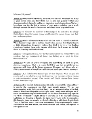 24
Jefferson: Frightened?
Arcturians: Oh yes! Unfortunately, many of your citizens have seen too many
of your horror films, and they think that we and our galactic brothers and
sisters mean to do harm. In reality, we have done much to assist you. We have
been here now for the last seventeen of your years, assisting you to work
through some of the fearful choices that have been made by your citizens.
Jefferson: So, basically, the exposure to the energy of the craft or to the energy
that is higher than the human being, would make the human beings face their
fears and assumptions.
Arcturians: We do not believe that is what we said, but it is a correct statement.
When human beings join us in their finer bodies, such as their higher fourth
or fifth dimensional frequency bodies, they find it to be a very healing
experience. Most of these visits happen while their Earth minds are in their
sleep, or in a deep meditative trance.
Jefferson: Talking about trance, how do these communications happen? How is it
possible, that an extraterrestrial being can behave as a spirit in these
communications?
Arcturians: We are all spirits! Everyone and everything on Earth is spirit,
always, everywhere. That is a cosmic fact! It is true that as spirits we can
commune with those of the lower frequency. However, only those who are
able to communicate with spirit are able to consciously perceive our messages.
Jefferson: Oh, I see! It is that because you are non-physical. What can you tell
people such as myself, that would like to receive your messages without having
to go through another person? What can they do? Would you say that a change
in their diet would help?
Arcturians: It is helpful, but remember, it is not a necessity! The physical body
is merely the encasement for their pure cosmic energy. We are not
communicating with their physical body, we are communicating with their
essence. There are things that concern you more closely than what you eat if
one is sincere in raising one’s vibrations. We the Arcturians have only light for
our “diet.” We breathe in light. Those of you who are at the cusp of becoming
Lightbody are learning to breathe in light. However, in order to maintain a
third density form, one usually needs to feed the form with third density food.
There is food that lowers your consciousness and disturbs your regular health,
and there is food that raises your consciousness and assists your system to
have good health.
 