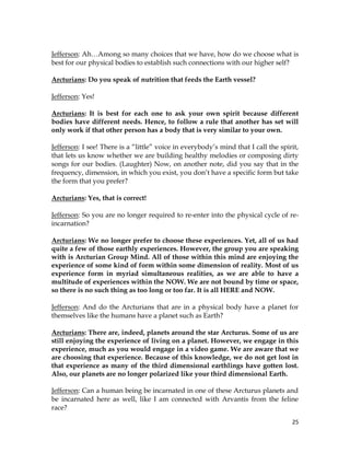 25
Jefferson: Ah…Among so many choices that we have, how do we choose what is
best for our physical bodies to establish such connections with our higher self?
Arcturians: Do you speak of nutrition that feeds the Earth vessel?
Jefferson: Yes!
Arcturians: It is best for each one to ask your own spirit because different
bodies have different needs. Hence, to follow a rule that another has set will
only work if that other person has a body that is very similar to your own.
Jefferson: I see! There is a “little” voice in everybody’s mind that I call the spirit,
that lets us know whether we are building healthy melodies or composing dirty
songs for our bodies. (Laughter) Now, on another note, did you say that in the
frequency, dimension, in which you exist, you don’t have a specific form but take
the form that you prefer?
Arcturians: Yes, that is correct!
Jefferson: So you are no longer required to re-enter into the physical cycle of re-
incarnation?
Arcturians: We no longer prefer to choose these experiences. Yet, all of us had
quite a few of those earthly experiences. However, the group you are speaking
with is Arcturian Group Mind. All of those within this mind are enjoying the
experience of some kind of form within some dimension of reality. Most of us
experience form in myriad simultaneous realities, as we are able to have a
multitude of experiences within the NOW. We are not bound by time or space,
so there is no such thing as too long or too far. It is all HERE and NOW.
Jefferson: And do the Arcturians that are in a physical body have a planet for
themselves like the humans have a planet such as Earth?
Arcturians: There are, indeed, planets around the star Arcturus. Some of us are
still enjoying the experience of living on a planet. However, we engage in this
experience, much as you would engage in a video game. We are aware that we
are choosing that experience. Because of this knowledge, we do not get lost in
that experience as many of the third dimensional earthlings have gotten lost.
Also, our planets are no longer polarized like your third dimensional Earth.
Jefferson: Can a human being be incarnated in one of these Arcturus planets and
be incarnated here as well, like I am connected with Arvantis from the feline
race?
 