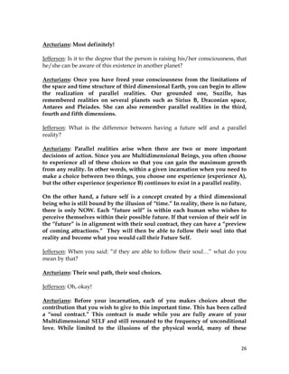 26
Arcturians: Most definitely!
Jefferson: Is it to the degree that the person is raising his/her consciousness, that
he/she can be aware of this existence in another planet?
Arcturians: Once you have freed your consciousness from the limitations of
the space and time structure of third dimensional Earth, you can begin to allow
the realization of parallel realities. Our grounded one, Suzille, has
remembered realities on several planets such as Sirius B, Draconian space,
Antares and Pleiades. She can also remember parallel realities in the third,
fourth and fifth dimensions.
Jefferson: What is the difference between having a future self and a parallel
reality?
Arcturians: Parallel realities arise when there are two or more important
decisions of action. Since you are Multidimensional Beings, you often choose
to experience all of these choices so that you can gain the maximum growth
from any reality. In other words, within a given incarnation when you need to
make a choice between two things, you choose one experience (experience A),
but the other experience (experience B) continues to exist in a parallel reality.
On the other hand, a future self is a concept created by a third dimensional
being who is still bound by the illusion of “time.” In reality, there is no future,
there is only NOW. Each “future self” is within each human who wishes to
perceive themselves within their possible future. If that version of their self in
the “future” is in alignment with their soul contract, they can have a “preview
of coming attractions.” They will then be able to follow their soul into that
reality and become what you would call their Future Self.
Jefferson: When you said: “if they are able to follow their soul…” what do you
mean by that?
Arcturians: Their soul path, their soul choices.
Jefferson: Oh, okay!
Arcturians: Before your incarnation, each of you makes choices about the
contribution that you wish to give to this important time. This has been called
a “soul contract.” This contract is made while you are fully aware of your
Multidimensional SELF and still resonated to the frequency of unconditional
love. While limited to the illusions of the physical world, many of these
 