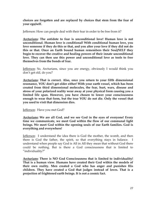 27
choices are forgotten and are replaced by choices that stem from the fear of
your ego/self.
Jefferson: How can people deal with their fear in order to be free from it?
Arcturians: The antidote to fear is unconditional love! Human love is not
unconditional. Human love is conditional! With conditional human love, you
love someone if they do this or that, and you alter your love if they did not do
this or that. Once an Earth bound human remembers their Soul/SELF they
begin to recover the creative and healing powers of their innate unconditional
love. They can then use this power and unconditional love as tools to free
themselves from the bonds of fear.
Jefferson: So, Arcturians, since you are energy, obviously I would think you
don’t get old, do you?
Arcturians: That is correct. Also, once you return to your fifth dimensional
resonance, YOU don’t get older either! With your earth vessel, which has been
created from third dimensional molecules, the fear, hurt, wars, disease and
stress of your polarized reality wear away at your physical form causing you a
limited life span. However, you have chosen to lower your consciousness
enough to wear that form, but the true YOU do not die. Only the vessel that
you used to visit that dimension dies.
Jefferson: Have you met God?
Arcturians: We are all God, and we see God in the eyes of everyone! Every
time we communicate, we meet God within the flow of our communal light
beings. We meet God within the opening souls of our Earth families. God is
everything and everywhere!
Jefferson: I understand the idea there is God the mother, the womb, and then
there is God the father, the spirit, so that everything stays in balance. I
understand when people say God is All in All they mean that without God there
could be nothing. But is there a God consciousness that is limited to
“individuality?”
Arcturians: There is NO God Consciousness that is limited to individuality!
That is a human view. Humans have created their God within the models of
their own reality. Men created a God who has anger and punishes His
children. They have created a God that judges instead of loves. That is a
projection of frightened earth beings. It is not a cosmic fact.
 