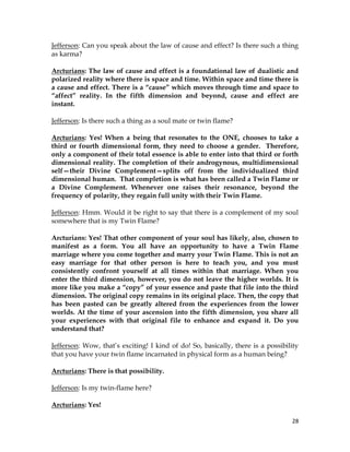28
Jefferson: Can you speak about the law of cause and effect? Is there such a thing
as karma?
Arcturians: The law of cause and effect is a foundational law of dualistic and
polarized reality where there is space and time. Within space and time there is
a cause and effect. There is a “cause” which moves through time and space to
“affect” reality. In the fifth dimension and beyond, cause and effect are
instant.
Jefferson: Is there such a thing as a soul mate or twin flame?
Arcturians: Yes! When a being that resonates to the ONE, chooses to take a
third or fourth dimensional form, they need to choose a gender. Therefore,
only a component of their total essence is able to enter into that third or forth
dimensional reality. The completion of their androgynous, multidimensional
self—their Divine Complement—splits off from the individualized third
dimensional human. That completion is what has been called a Twin Flame or
a Divine Complement. Whenever one raises their resonance, beyond the
frequency of polarity, they regain full unity with their Twin Flame.
Jefferson: Hmm. Would it be right to say that there is a complement of my soul
somewhere that is my Twin Flame?
Arcturians: Yes! That other component of your soul has likely, also, chosen to
manifest as a form. You all have an opportunity to have a Twin Flame
marriage where you come together and marry your Twin Flame. This is not an
easy marriage for that other person is here to teach you, and you must
consistently confront yourself at all times within that marriage. When you
enter the third dimension, however, you do not leave the higher worlds. It is
more like you make a “copy” of your essence and paste that file into the third
dimension. The original copy remains in its original place. Then, the copy that
has been pasted can be greatly altered from the experiences from the lower
worlds. At the time of your ascension into the fifth dimension, you share all
your experiences with that original file to enhance and expand it. Do you
understand that?
Jefferson: Wow, that’s exciting! I kind of do! So, basically, there is a possibility
that you have your twin flame incarnated in physical form as a human being?
Arcturians: There is that possibility.
Jefferson: Is my twin-flame here?
Arcturians: Yes!
 