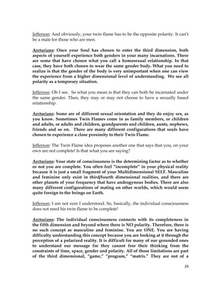 29
Jefferson: And obviously, your twin flame has to be the opposite polarity. It can’t
be a male for those who are men.
Arcturians: Once your Soul has chosen to enter the third dimension, both
aspects of yourself experience both genders in your many incarnations. There
are some that have chosen what you call a homosexual relationship. In that
case, they have both chosen to wear the same gender body. What you need to
realize is that the gender of the body is very unimportant when one can view
the experience from a higher dimensional level of understanding. We see all
polarity as a temporary situation.
Jefferson: Oh I see. So what you mean is that they can both be incarnated under
the same gender. Then, they may or may not choose to have a sexually based
relationship.
Arcturians: Some are of different sexual orientation and they do enjoy sex, as
you know. Sometimes Twin Flames come in as family members, or children
and adults, or adults and children, grandparents and children, aunts, nephews,
friends and so on. There are many different configurations that souls have
chosen to experience a close proximity to their Twin Flame.
Jefferson: The Twin Flame idea proposes another one that says that you, on your
own are not complete! Is that what you are saying?
Arcturians: Your state of consciousness is the determining factor as to whether
or not you are complete. You often feel “incomplete” in your physical reality
because it is just a small fragment of your Multidimensional SELF. Masculine
and feminine only exist in third/fourth dimensional realities, and there are
other planets of your frequency that have androgynous bodies. There are also
many different configurations of mating on other worlds, which would seem
quite foreign to the beings on Earth.
Jefferson: I am not sure I understood. So, basically, the individual consciousness
does not need his twin flame to be complete!
Arcturians: The individual consciousness connects with its completeness in
the fifth dimension and beyond where there is NO polarity. Therefore, there is
no such concept as masculine and feminine. You are ONE. You are having
difficulty understanding this concept because you are looking at it through the
perception of a polarized reality. It is difficult for many of our grounded ones
to understand our message for they cannot free their thinking from the
constraints of time, space, gender and polarity. All of those limitations are part
of the third dimensional, “game,” “program,” “matrix.” They are not of a
 