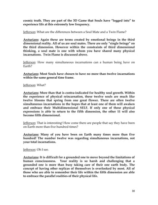 30
cosmic truth. They are part of the 3D Game that Souls have “logged into” to
experience life at this extremely low frequency.
Jefferson: What are the differences between a Soul Mate and a Twin Flame?
Arcturians: Again these are terms created by emotional beings in the third
dimensional reality. All of us are soul mates. There are only “single beings” on
the third dimension. However within the constraints of third dimensional
thinking, a soul mate is one with whom you have shared many physical
incarnations. Twin Flame is discussed above.
Jefferson: How many simultaneous incarnations can a human being have on
Earth?
Arcturians: Most Souls have chosen to have no more than twelve incarnations
within the same general time frame.
Jefferson: What?
Arcturians: More than that is contra-indicated for healthy soul growth. Within
the experience of physical reincarnation, these twelve souls are much like
twelve blooms that spring from one great flower. There are often twelve
simultaneous incarnations in the hopes that at least one of them will awaken
and embrace their Multidimensional SELF. If only one of these physical
expressions is able to return to the fifth dimension, the other 11 will also
become fifth dimensional.
Jefferson: That is interesting! How come there are people that say they have been
on Earth more than five hundred times?
Arcturians: Many of you have been on Earth many times more than five
hundred! The number twelve was regarding simultaneous incarnations, not
your total incarnations.
Jefferson: Oh I see.
Arcturians: It is difficult for a grounded one to move beyond the limitations of
human consciousness. Your reality is so harsh and challenging that a
grounded one is more than busy taking care of their one earth body. The
concept of having other replicas of themselves is overlooked by most. All of
those who are able to remember their life within the fifth dimension are able
to embrace the parallel realities of their physical life.
 