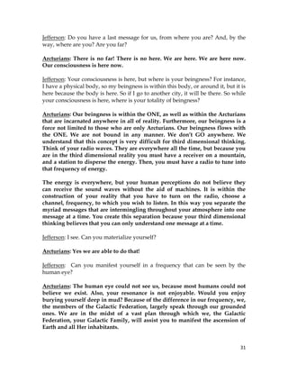 31
Jefferson: Do you have a last message for us, from where you are? And, by the
way, where are you? Are you far?
Arcturians: There is no far! There is no here. We are here. We are here now.
Our consciousness is here now.
Jefferson: Your consciousness is here, but where is your beingness? For instance,
I have a physical body, so my beingness is within this body, or around it, but it is
here because the body is here. So if I go to another city, it will be there. So while
your consciousness is here, where is your totality of beingness?
Arcturians: Our beingness is within the ONE, as well as within the Arcturians
that are incarnated anywhere in all of reality. Furthermore, our beingness is a
force not limited to those who are only Arcturians. Our beingness flows with
the ONE. We are not bound in any manner. We don’t GO anywhere. We
understand that this concept is very difficult for third dimensional thinking.
Think of your radio waves. They are everywhere all the time, but because you
are in the third dimensional reality you must have a receiver on a mountain,
and a station to disperse the energy. Then, you must have a radio to tune into
that frequency of energy.
The energy is everywhere, but your human perceptions do not believe they
can receive the sound waves without the aid of machines. It is within the
construction of your reality that you have to turn on the radio, choose a
channel, frequency, to which you wish to listen. In this way you separate the
myriad messages that are intermingling throughout your atmosphere into one
message at a time. You create this separation because your third dimensional
thinking believes that you can only understand one message at a time.
Jefferson: I see. Can you materialize yourself?
Arcturians: Yes we are able to do that!
Jefferson: Can you manifest yourself in a frequency that can be seen by the
human eye?
Arcturians: The human eye could not see us, because most humans could not
believe we exist. Also, your resonance is not enjoyable. Would you enjoy
burying yourself deep in mud? Because of the difference in our frequency, we,
the members of the Galactic Federation, largely speak through our grounded
ones. We are in the midst of a vast plan through which we, the Galactic
Federation, your Galactic Family, will assist you to manifest the ascension of
Earth and all Her inhabitants.
 