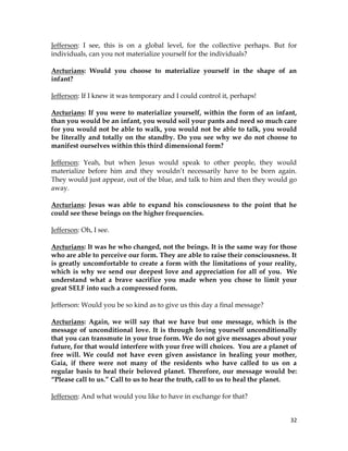 32
Jefferson: I see, this is on a global level, for the collective perhaps. But for
individuals, can you not materialize yourself for the individuals?
Arcturians: Would you choose to materialize yourself in the shape of an
infant?
Jefferson: If I knew it was temporary and I could control it, perhaps!
Arcturians: If you were to materialize yourself, within the form of an infant,
than you would be an infant, you would soil your pants and need so much care
for you would not be able to walk, you would not be able to talk, you would
be literally and totally on the standby. Do you see why we do not choose to
manifest ourselves within this third dimensional form?
Jefferson: Yeah, but when Jesus would speak to other people, they would
materialize before him and they wouldn’t necessarily have to be born again.
They would just appear, out of the blue, and talk to him and then they would go
away.
Arcturians: Jesus was able to expand his consciousness to the point that he
could see these beings on the higher frequencies.
Jefferson: Oh, I see.
Arcturians: It was he who changed, not the beings. It is the same way for those
who are able to perceive our form. They are able to raise their consciousness. It
is greatly uncomfortable to create a form with the limitations of your reality,
which is why we send our deepest love and appreciation for all of you. We
understand what a brave sacrifice you made when you chose to limit your
great SELF into such a compressed form.
Jefferson: Would you be so kind as to give us this day a final message?
Arcturians: Again, we will say that we have but one message, which is the
message of unconditional love. It is through loving yourself unconditionally
that you can transmute in your true form. We do not give messages about your
future, for that would interfere with your free will choices. You are a planet of
free will. We could not have even given assistance in healing your mother,
Gaia, if there were not many of the residents who have called to us on a
regular basis to heal their beloved planet. Therefore, our message would be:
“Please call to us.” Call to us to hear the truth, call to us to heal the planet.
Jefferson: And what would you like to have in exchange for that?
 