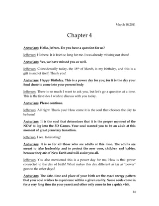 34
March 18,2011
Chapter 4
Arcturians: Hello, Jefrees. Do you have a question for us?
Jefferson: Hi there. It is been so long for me. I was already missing our chats!
Arcturians: Yes, we have missed you as well.
Jefferson: Coincidentally today, the 18th of March, is my birthday, and this is a
gift in and of itself. Thank you!
Arcturians: Happy Birthday. This is a power day for you; for it is the day your
Soul chose to come into your present body
Jefferson: There is so much I want to ask you, but let’s go a question at a time.
This is the first idea I wish to discuss with you today.
Arcturians: Please continue.
Jefferson: All right! Thank you! How come it is the soul that chooses the day to
be born?
Arcturians: It is the soul that determines that it is the proper moment of the
NOW to log into the 3D Games. Your soul wanted you to be an adult at this
moment of great planetary transition.
Jefferson: I see. Interesting!
Arcturians: It is so for all those who are adults at this time. The adults are
meant to take leadership and to protect the new ones, children and babies,
because they are of New Earth and will assist you all.
Jefferson: You also mentioned this is a power day for me. How is that power
connected to the day of birth? What makes this day different as far as "power"
goes to the other days?
Arcturians: The date, time and place of your birth are the exact energy pattern
that your soul wishes to experience within a given reality. Some souls come in
for a very long time (in your years) and other only come in for a quick visit.
 