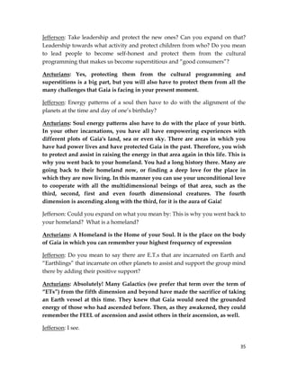 35
Jefferson: Take leadership and protect the new ones? Can you expand on that?
Leadership towards what activity and protect children from who? Do you mean
to lead people to become self-honest and protect them from the cultural
programming that makes us become superstitious and “good consumers”?
Arcturians: Yes, protecting them from the cultural programming and
superstitions is a big part, but you will also have to protect them from all the
many challenges that Gaia is facing in your present moment.
Jefferson: Energy patterns of a soul then have to do with the alignment of the
planets at the time and day of one’s birthday?
Arcturians: Soul energy patterns also have to do with the place of your birth.
In your other incarnations, you have all have empowering experiences with
different plots of Gaia's land, sea or even sky. There are areas in which you
have had power lives and have protected Gaia in the past. Therefore, you wish
to protect and assist in raising the energy in that area again in this life. This is
why you went back to your homeland. You had a long history there. Many are
going back to their homeland now, or finding a deep love for the place in
which they are now living. In this manner you can use your unconditional love
to cooperate with all the multidimensional beings of that area, such as the
third, second, first and even fourth dimensional creatures. The fourth
dimension is ascending along with the third, for it is the aura of Gaia!
Jefferson: Could you expand on what you mean by: This is why you went back to
your homeland? What is a homeland?
Arcturians: A Homeland is the Home of your Soul. It is the place on the body
of Gaia in which you can remember your highest frequency of expression
Jefferson: Do you mean to say there are E.T.s that are incarnated on Earth and
“Earthlings” that incarnate on other planets to assist and support the group mind
there by adding their positive support?
Arcturians: Absolutely! Many Galactics (we prefer that term over the term of
“ETs”) from the fifth dimension and beyond have made the sacrifice of taking
an Earth vessel at this time. They knew that Gaia would need the grounded
energy of those who had ascended before. Then, as they awakened, they could
remember the FEEL of ascension and assist others in their ascension, as well.
Jefferson: I see.
 