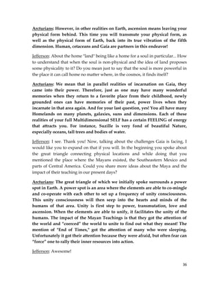 36
Arcturians: However, in other realities on Earth, ascension means leaving your
physical form behind. This time you will transmute your physical form, as
well as the physical form of Earth, back into its true vibration of the fifth
dimension. Human, cetaceans and Gaia are partners in this endeavor!
Jefferson: About the home "land" being like a home for a soul in particular... How
to understand that when the soul is non-physical and the idea of land proposes
some physicality to it? Do you mean just to say that the soul is more powerful in
the place it can call home no matter where, in the cosmos, it finds itself?
Arcturians: We mean that in parallel realities of incarnation on Gaia, they
came into their power. Therefore, just as one may have many wonderful
memories when they return to a favorite place from their childhood, newly
grounded ones can have memories of their past, power lives when they
incarnate in that area again. And for your last question, yes! You all have many
Homelands on many planets, galaxies, suns and dimensions. Each of these
realities of your full Multidimensional SELF has a certain FEELING of energy
that attracts you. For instance, Suzille is very fond of beautiful Nature,
especially oceans, tall trees and bodies of water.
Jefferson: I see. Thank you! Now, talking about the challenges Gaia is facing, I
would like you to expand on that if you will. In the beginning you spoke about
the great triangle connecting physical locations and while doing that you
mentioned the place where the Mayans existed, the Southeastern Mexico and
parts of Central America. Could you share more ideas about the Maya and the
impact of their teaching in our present days?
Arcturians: The great triangle of which we initially spoke surrounds a power
spot in Earth. A power spot is an area where the elements are able to co-mingle
and co-operate with each other to set up a frequency of unity consciousness.
This unity consciousness will then seep into the hearts and minds of the
humans of that area. Unity is first step to power, transmutation, love and
ascension. When the elements are able to unify, it facilitates the unity of the
humans. The impact of the Mayan Teachings is that they got the attention of
the world and “coerced” the world to unite to find out what they meant! The
mention of "End of Times," got the attention of many who were sleeping.
Unfortunately it got their attention because they were afraid, but often fear can
“force” one to rally their inner resources into action.
Jefferson: Awesome!
 