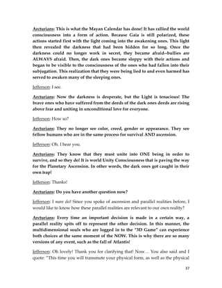 37
Arcturians: This is what the Mayan Calendar has done! It has rallied the world
consciousness into a form of action. Because Gaia is still polarized, these
actions started first with the light coming into the awakening ones. This light
then revealed the darkness that had been hidden for so long. Once the
darkness could no longer work in secret, they became afraid--bullies are
ALWAYS afraid. Then, the dark ones became sloppy with their actions and
began to be visible to the consciousness of the ones who had fallen into their
subjugation. This realization that they were being lied to and even harmed has
served to awaken many of the sleeping ones.
Jefferson: I see.
Arcturians: Now the darkness is desperate, but the Light is tenacious! The
brave ones who have suffered from the deeds of the dark ones deeds are rising
above fear and uniting in unconditional love for everyone.
Jefferson: How so?
Arcturians: They no longer see color, creed, gender or appearance. They see
fellow humans who are in the same process for survival AND ascension.
Jefferson: Oh. I hear you.
Arcturians: They know that they must unite into ONE being in order to
survive, and so they do! It is world Unity Consciousness that is paving the way
for the Planetary Ascension. In other words, the dark ones got caught in their
own trap!
Jefferson: Thanks!
Arcturians: Do you have another question now?
Jefferson: I sure do! Since you spoke of ascension and parallel realities before, I
would like to know how these parallel realities are relevant to our own reality?
Arcturians: Every time an important decision is made in a certain way, a
parallel reality spits off to represent the other decision. In this manner, the
multidimensional souls who are logged in to the “3D Game” can experience
both choices at the same moment of the NOW. This is why there are so many
versions of any event, such as the fall of Atlantis!
Jefferson: Oh lovely! Thank you for clarifying that! Now… You also said and I
quote: “This time you will transmute your physical form, as well as the physical
 