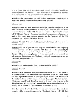 38
form of Earth, back into it true vibration of the fifth dimension.” Could you
please expand on that because I “know” everybody is dying to know how that
takes places and if you can give an approximate timeframe?
Arcturians: The versions that are made in love move toward construction of
New Earth, and the version created by fear work against it.
Jefferson: I see
Arcturians: Time is a third dimensional concept. From the perspective of the
fifth dimension and beyond there is only NOW. Therefore, once you move
your consciousness into the fifth dimension and beyond the time of ascension
is NOW! Hence, Planetary Ascension is a state of consciousness, a frequency of
reality. Once your consciousness resonates to the frequency of the fifth
dimension, the Planetary Ascension is NOW.
Jefferson: All right! And when that happens, what changes will happen in our
physical bodies?
Arcturians: We can tell you that your body will resonate to the same frequency
as your consciousness. Hence, since the fifth dimension is the realm of light,
your body will be comprised of light. However, the means by which the
changes will occur in your physical body has many versions and perspectives.
It is a subject that can, and has, filled many books. It is not an answer we can
give in a few short sentences.
Jefferson: Oh.
Arcturians: Let it suffice to say that “Unity precedes Ascension.”
Jefferson: How so?
Arcturians: First you unite with your Multidimensional SELF. Then you will
be able to unite with the fifth dimensional expression of that SELF with whom
you have a pre-birth contract to assist you as you become fifth dimensional.
Remember that you all have myriad versions of ALL your Multidimensional
SELF, even your 3D self. Therefore, one who is newly returning one to the
fifth dimension will need to have a Contact Person, a personal guide, who is
actually one of their own fifth dimensional expressions of SELF.
Once they connect with that fifth dimensional expression, they create an
energetic bridge between their grounded 3D self and planetary self with their
 