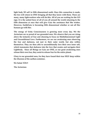 39
light body 5D self in fifth dimensional earth. Once this connection is made,
the two will return to ONE bringing all that they know with them. There are
many, many light-workers who will do this. All of you are waiting for the GO
sign. It is the united force of all of you all around the world returning to the
fifth dimension at once that will give Gaia the assistance that She wishes.
However, Earth/Gaia is becoming fifth dimensional whether or not all Her
humans go with Her.
The energy of Unity Consciousness is growing more every day. We the
Arcturians are so proud of our grounded ones. We observe that you are rising
above the tentacles of fear and choosing to focus on Multidimensional Light
and Unconditional Love. Furthermore, we see our awakening ones observing
the fear and darkness, not just in their outer world, but also within
themselves. They are then able to unconditionally love their own inner self,
which transmutes that darkness into the love that creates and navigates their
Lightbody. Since all Beings on Gaia are ONE, as our great awakening ones
release their own fear, they assist to release fear for the entire planet.
Glory to our grounded ones, for they have found their true SELF deep within
the illusions of the earthen container.
We Salute YOU!!
The Arcturians
 