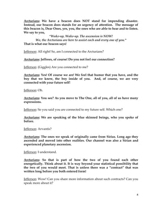 4
Arcturians: We have a beacon does NOT stand for impending disaster.
Instead, our beacon does stands for an urgency of attention. The message of
this beacon is, Dear Ones, yes, you, the ones who are able to hear and to listen.
We say to you,
“Wake-up, Wake-up. The ascension is NOW!
We, the Arcturians are here to assist each and every one of you.“
That is what our beacon says!
Jefferson: All right! So, am I connected to the Arcturians?
Arcturians: Jeffrees, of course! Do you not feel our connection?
Jefferson: (Giggles) Are you connected to me?
Arcturians: Yes! Of course we are! We feel that humor that you have, and the
boy that we knew, the boy inside of you. And, of course, we are very
connected with your future self!
Jefferson: Oh.
Arcturians: You see? As you move to The One, all of you, all of us have many
expressions.
Jefferson: So you said you are connected to my future self. Which one?
Arcturians: We are speaking of the blue skinned beings, who you spoke of
before.
Jefferson: Arvantis?
Arcturians: The ones we speak of originally came from Sirius. Long ago they
ascended and moved into other realities. Our channel was also a Sirian and
experienced planetary ascension.
Jefferson: I understand.
Arcturians: So that is part of how the two of you found each other
energetically. Think about it. It is way beyond your statistical possibility that
the two of you would meet. That is unless there was a “contract” that was
written long before you both entered form!
Jefferson: Wow! Can you share more information about such contracts? Can you
speak more about it?
 