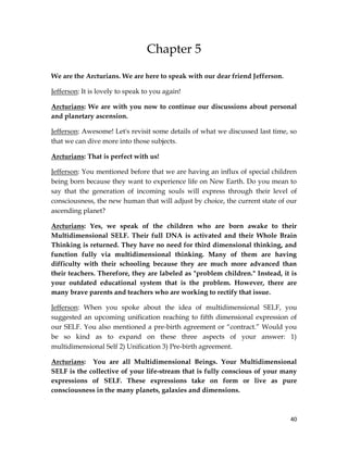 40
Chapter 5
We are the Arcturians. We are here to speak with our dear friend Jefferson.
Jefferson: It is lovely to speak to you again!
Arcturians: We are with you now to continue our discussions about personal
and planetary ascension.
Jefferson: Awesome! Let's revisit some details of what we discussed last time, so
that we can dive more into those subjects.
Arcturians: That is perfect with us!
Jefferson: You mentioned before that we are having an influx of special children
being born because they want to experience life on New Earth. Do you mean to
say that the generation of incoming souls will express through their level of
consciousness, the new human that will adjust by choice, the current state of our
ascending planet?
Arcturians: Yes, we speak of the children who are born awake to their
Multidimensional SELF. Their full DNA is activated and their Whole Brain
Thinking is returned. They have no need for third dimensional thinking, and
function fully via multidimensional thinking. Many of them are having
difficulty with their schooling because they are much more advanced than
their teachers. Therefore, they are labeled as "problem children." Instead, it is
your outdated educational system that is the problem. However, there are
many brave parents and teachers who are working to rectify that issue.
Jefferson: When you spoke about the idea of multidimensional SELF, you
suggested an upcoming unification reaching to fifth dimensional expression of
our SELF. You also mentioned a pre-birth agreement or “contract.” Would you
be so kind as to expand on these three aspects of your answer: 1)
multidimensional Self 2) Unification 3) Pre-birth agreement.
Arcturians: You are all Multidimensional Beings. Your Multidimensional
SELF is the collective of your life-stream that is fully conscious of your many
expressions of SELF. These expressions take on form or live as pure
consciousness in the many planets, galaxies and dimensions.
 