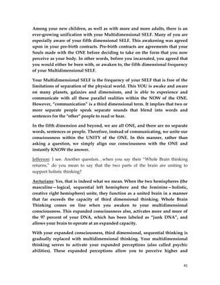 41
Among your new children, as well as with more and more adults, there is an
ever-growing unification with your Multidimensional SELF. Many of you are
especially aware of your fifth dimensional SELF. This awakening was agreed
upon in your pre-birth contracts. Pre-birth contracts are agreements that your
Souls made with the ONE before deciding to take on the form that you now
perceive as your body. In other words, before you incarnated, you agreed that
you would either be born with, or awaken to, the fifth dimensional frequency
of your Multidimensional SELF.
Your Multidimensional SELF is the frequency of your SELF that is free of the
limitations of separation of the physical world. This YOU is awake and aware
on many planets, galaxies and dimensions, and is able to experience and
communicate with all these parallel realities within the NOW of the ONE.
However, “communication” is a third dimensional term. It implies that two or
more separate people speak separate sounds that blend into words and
sentences for the "other" people to read or hear.
In the fifth dimension and beyond, we are all ONE, and there are no separate
words, sentences or people. Therefore, instead of communicating, we unite our
consciousness within the UNITY of the ONE. In this manner, rather than
asking a question, we simply align our consciousness with the ONE and
instantly KNOW the answer.
Jefferson: I see. Another question…when you say their “Whole Brain thinking
returns,” do you mean to say that the two parts of the brain are uniting to
support holistic thinking?
Arcturians: Yes, that is indeed what we mean. When the two hemispheres (the
masculine—logical, sequential left hemisphere and the feminine—holistic,
creative right hemisphere) unite, they function as a united brain in a manner
that far exceeds the capacity of third dimensional thinking. Whole Brain
Thinking comes on line when you awaken to your multidimensional
consciousness. This expanded consciousness also, activates more and more of
the 97 percent of your DNA, which has been labeled as “junk DNA”, and
allows your brain to operate at an expanded capacity.
With your expanded consciousness, third dimensional, sequential thinking is
gradually replaced with multidimensional thinking. Your multidimensional
thinking serves to activate your expanded perceptions (also called psychic
abilities). These expanded perceptions allow you to perceive higher and
 