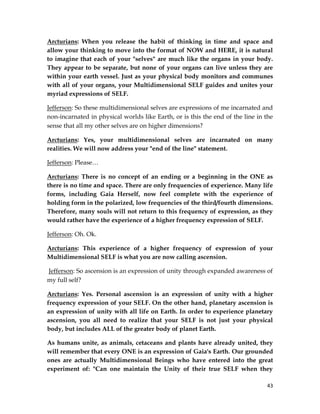 43
Arcturians: When you release the habit of thinking in time and space and
allow your thinking to move into the format of NOW and HERE, it is natural
to imagine that each of your "selves" are much like the organs in your body.
They appear to be separate, but none of your organs can live unless they are
within your earth vessel. Just as your physical body monitors and communes
with all of your organs, your Multidimensional SELF guides and unites your
myriad expressions of SELF.
Jefferson: So these multidimensional selves are expressions of me incarnated and
non-incarnated in physical worlds like Earth, or is this the end of the line in the
sense that all my other selves are on higher dimensions?
Arcturians: Yes, your multidimensional selves are incarnated on many
realities. We will now address your "end of the line" statement.
Jefferson: Please…
Arcturians: There is no concept of an ending or a beginning in the ONE as
there is no time and space. There are only frequencies of experience. Many life
forms, including Gaia Herself, now feel complete with the experience of
holding form in the polarized, low frequencies of the third/fourth dimensions.
Therefore, many souls will not return to this frequency of expression, as they
would rather have the experience of a higher frequency expression of SELF.
Jefferson: Oh. Ok.
Arcturians: This experience of a higher frequency of expression of your
Multidimensional SELF is what you are now calling ascension.
Jefferson: So ascension is an expression of unity through expanded awareness of
my full self?
Arcturians: Yes. Personal ascension is an expression of unity with a higher
frequency expression of your SELF. On the other hand, planetary ascension is
an expression of unity with all life on Earth. In order to experience planetary
ascension, you all need to realize that your SELF is not just your physical
body, but includes ALL of the greater body of planet Earth.
As humans unite, as animals, cetaceans and plants have already united, they
will remember that every ONE is an expression of Gaia's Earth. Our grounded
ones are actually Multidimensional Beings who have entered into the great
experiment of: "Can one maintain the Unity of their true SELF when they
 