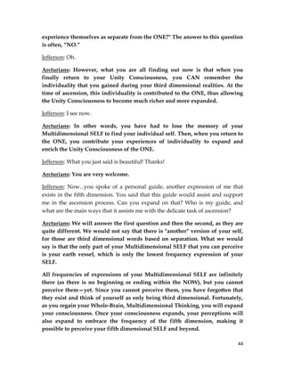 44
experience themselves as separate from the ONE?" The answer to this question
is often, “NO.”
Jefferson: Oh.
Arcturians: However, what you are all finding out now is that when you
finally return to your Unity Consciousness, you CAN remember the
individuality that you gained during your third dimensional realities. At the
time of ascension, this individuality is contributed to the ONE, thus allowing
the Unity Consciousness to become much richer and more expanded.
Jefferson: I see now.
Arcturians: In other words, you have had to lose the memory of your
Multidimensional SELF to find your individual self. Then, when you return to
the ONE, you contribute your experiences of individuality to expand and
enrich the Unity Consciousness of the ONE.
Jefferson: What you just said is beautiful! Thanks!
Arcturians: You are very welcome.
Jefferson: Now...you spoke of a personal guide, another expression of me that
exists in the fifth dimension. You said that this guide would assist and support
me in the ascension process. Can you expand on that? Who is my guide, and
what are the main ways that it assists me with the delicate task of ascension?
Arcturians: We will answer the first question and then the second, as they are
quite different. We would not say that there is "another" version of your self,
for those are third dimensional words based on separation. What we would
say is that the only part of your Multidimensional SELF that you can perceive
is your earth vessel, which is only the lowest frequency expression of your
SELF.
All frequencies of expressions of your Multidimensional SELF are infinitely
there (as there is no beginning or ending within the NOW), but you cannot
perceive them—yet. Since you cannot perceive them, you have forgotten that
they exist and think of yourself as only being third dimensional. Fortunately,
as you regain your Whole-Brain, Multidimensional Thinking, you will expand
your consciousness. Once your consciousness expands, your perceptions will
also expand to embrace the frequency of the fifth dimension, making it
possible to perceive your fifth dimensional SELF and beyond.
 