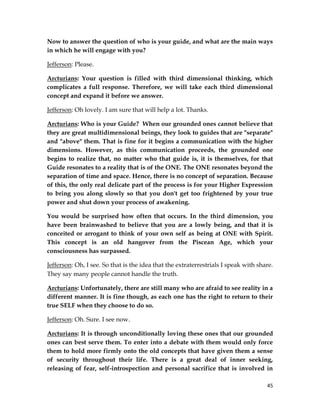 45
Now to answer the question of who is your guide, and what are the main ways
in which he will engage with you?
Jefferson: Please.
Arcturians: Your question is filled with third dimensional thinking, which
complicates a full response. Therefore, we will take each third dimensional
concept and expand it before we answer.
Jefferson: Oh lovely. I am sure that will help a lot. Thanks.
Arcturians: Who is your Guide? When our grounded ones cannot believe that
they are great multidimensional beings, they look to guides that are "separate"
and "above" them. That is fine for it begins a communication with the higher
dimensions. However, as this communication proceeds, the grounded one
begins to realize that, no matter who that guide is, it is themselves, for that
Guide resonates to a reality that is of the ONE. The ONE resonates beyond the
separation of time and space. Hence, there is no concept of separation. Because
of this, the only real delicate part of the process is for your Higher Expression
to bring you along slowly so that you don't get too frightened by your true
power and shut down your process of awakening.
You would be surprised how often that occurs. In the third dimension, you
have been brainwashed to believe that you are a lowly being, and that it is
conceited or arrogant to think of your own self as being at ONE with Spirit.
This concept is an old hangover from the Piscean Age, which your
consciousness has surpassed.
Jefferson: Oh, I see. So that is the idea that the extraterrestrials I speak with share.
They say many people cannot handle the truth.
Arcturians: Unfortunately, there are still many who are afraid to see reality in a
different manner. It is fine though, as each one has the right to return to their
true SELF when they choose to do so.
Jefferson: Oh. Sure. I see now.
Arcturians: It is through unconditionally loving these ones that our grounded
ones can best serve them. To enter into a debate with them would only force
them to hold more firmly onto the old concepts that have given them a sense
of security throughout their life. There is a great deal of inner seeking,
releasing of fear, self-introspection and personal sacrifice that is involved in
 