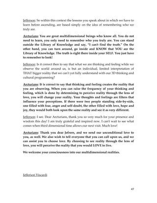 47
Jefferson: So within this context the lessons you speak about in which we have to
learn before ascending, are based simply on the idea of remembering who we
truly are.
Arcturians: You are great multidimensional beings who know all. You do not
need to learn, you only need to remember who you truly are. You can stand
outside the Library of Knowledge and say, “I can't find the truth.” On the
other hand, you can turn around, go inside and KNOW that YOU are the
Library of Knowledge. The truth is right there inside your SELF. You just have
to remember to look!
Jefferson: Is it correct then to say that what we are thinking and feeling while we
observe the world around us, is but an individual, limited interpretation of
THAT bigger reality that we can’t yet fully understand with our 3D thinking and
cultural programming?
Arcturians: It is correct to say that thinking and feeling creates the reality that
you are observing. When you can raise the frequency of your thinking and
feeling, which is done by determining to perceive reality through the lens of
love, you will change your reality. Your thoughts and feelings are filters that
influence your perceptions. If there were two people standing side-by-side,
one filled with fear, anger and self-doubt, the other filled with love, hope and
joy, they would both look upon the same reality and see it as very different.
Jefferson: I see. Dear Arcturians, thank you so very much for your presence and
wisdom this day! I am truly grateful and inspired now. I can't wait to see what
comes when third dimensional time allows our next visit. Much love!
Arcturians: Thank you dear Jefrees, and we send our unconditional love to
you, as well. We also wish to tell everyone that you can call upon us, and we
can assist you to choose love. By choosing to see reality through the lens of
love, you will perceive the reality that you would LOVE to live.
We welcome your consciousness into our multidimensional realities.
Jefferson Viscardi
 