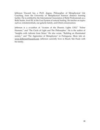 48
Jefferson Viscardi has a Ph.D. degree, Philosopher of Metaphysical Life
Coaching, from the University of Metaphysical Sciences distance learning
facility. He is certified by the International Association of Reiki Professionals as a
Reiki healer, level III, in the Usui System of natural healing. He teaches on topics
such as: extraterrestrials, our galactic family, and Christ consciousness.
Jefferson is a co-author of "Avatars of the Phoenix Lights UFO,” "Feline
Humans,” and "The Circle of Light and The Philosopher." He is the author of
"Insights with Adronis from Sirius." He also wrote, “Building an illuminated
society,” and "The Apprentice of Metaphysics" in Portuguese. More info at:
www.JeffersonViscardi.com. Jefferson currently lives in Brazil, São Paulo with
his family.
 