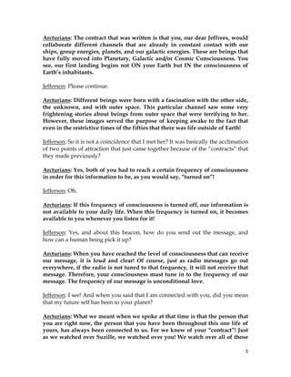 5
Arcturians: The contract that was written is that you, our dear Jeffrees, would
collaborate different channels that are already in constant contact with our
ships, group energies, planets, and our galactic energies. These are beings that
have fully moved into Planetary, Galactic and/or Cosmic Consciousness. You
see, our first landing begins not ON your Earth but IN the consciousness of
Earth’s inhabitants.
Jefferson: Please continue.
Arcturians: Different beings were born with a fascination with the other side,
the unknown, and with outer space. This particular channel saw some very
frightening stories about beings from outer space that were terrifying to her.
However, these images served the purpose of keeping awake to the fact that
even in the restrictive times of the fifties that there was life outside of Earth!
Jefferson: So it is not a coincidence that I met her? It was basically the acclimation
of two points of attraction that just came together because of the “contracts” that
they made previously?
Arcturians: Yes, both of you had to reach a certain frequency of consciousness
in order for this information to be, as you would say, “turned on”!
Jefferson: Oh.
Arcturians: If this frequency of consciousness is turned off, our information is
not available to your daily life. When this frequency is turned on, it becomes
available to you whenever you listen for it!
Jefferson: Yes, and about this beacon, how do you send out the message, and
how can a human being pick it up?
Arcturians: When you have reached the level of consciousness that can receive
our message, it is loud and clear! Of course, just as radio messages go out
everywhere, if the radio is not tuned to that frequency, it will not receive that
message. Therefore, your consciousness must tune in to the frequency of our
message. The frequency of our message is unconditional love.
Jefferson: I see! And when you said that I am connected with you, did you mean
that my future self has been to your planet?
Arcturians: What we meant when we spoke at that time is that the person that
you are right now, the person that you have been throughout this one life of
yours, has always been connected to us. For we knew of your “contract”! Just
as we watched over Suzille, we watched over you! We watch over all of those
 