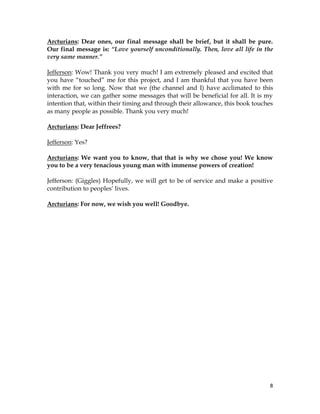 8
Arcturians: Dear ones, our final message shall be brief, but it shall be pure.
Our final message is: “Love yourself unconditionally. Then, love all life in the
very same manner.”
Jefferson: Wow! Thank you very much! I am extremely pleased and excited that
you have “touched” me for this project, and I am thankful that you have been
with me for so long. Now that we (the channel and I) have acclimated to this
interaction, we can gather some messages that will be beneficial for all. It is my
intention that, within their timing and through their allowance, this book touches
as many people as possible. Thank you very much!
Arcturians: Dear Jeffrees?
Jefferson: Yes?
Arcturians: We want you to know, that that is why we chose you! We know
you to be a very tenacious young man with immense powers of creation!
Jefferson: (Giggles) Hopefully, we will get to be of service and make a positive
contribution to peoples’ lives.
Arcturians: For now, we wish you well! Goodbye.
 