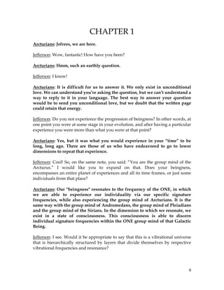9
CHAPTER 1
Arcturians: Jefrees, we are here.
Jefferson: Wow, fantastic! How have you been?
Arcturians: Hmm, such an earthly question.
Jefferson: I know!
Arcturians: It is difficult for us to answer it. We only exist in unconditional
love. We can understand you’re asking the question, but we can’t understand a
way to reply to it in your language. The best way to answer your question
would be to send you unconditional love, but we doubt that the written page
could retain that energy.
Jefferson: Do you not experience the progression of beingness? In other words, at
one point you were at some stage in your evolution, and after having a particular
experience you were more than what you were at that point?
Arcturians: Yes, but it was what you would experience in your “time” to be
long, long ago. There are those of us who have endeavored to go to lower
dimensions to repeat that experience.
Jefferson: Cool! So, on the same note, you said: “You are the group mind of the
Arcturus.” I would like you to expand on that. Does your beingness,
encompasses an entire planet of experiences and all its time frames, or just some
individuals from that place?
Arcturians: Our "beingness" resonates to the frequency of the ONE, in which
we are able to experience our individuality via our specific signature
frequencies, while also experiencing the group mind of Arcturians. It is the
same way with the group mind of Andromedans, the group mind of Pleiadians
and the group mind of the Sirians. In the dimension to which we resonate, we
exist in a state of consciousness. This consciousness is able to discern
individual signature frequencies within the ONE group mind of that Galactic
Being.
Jefferson: I see. Would it be appropriate to say that this is a vibrational universe
that is hierarchically structured by layers that divide themselves by respective
vibrational frequencies and resonance?
 