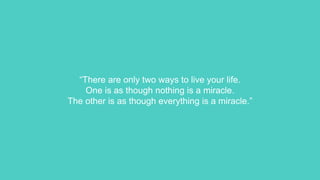 “There are only two ways to live your life.
One is as though nothing is a miracle.
The other is as though everything is a miracle.”
 