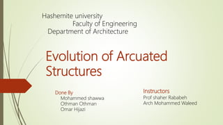 Evolution of Arcuated
Structures
Done By
Mohammed shawwa
Othman Othman
Omar Hijazi
Hashemite university
Faculty of Engineering
Department of Architecture
Instructors
Prof shaher Rababeh
Arch Mohammed Waleed
 