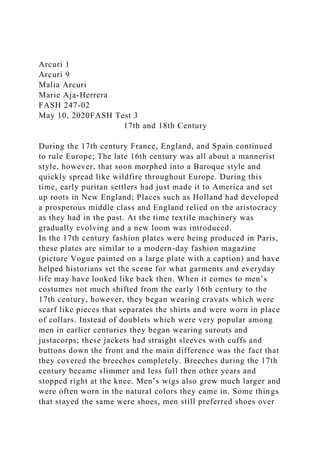 Arcuri 1
Arcuri 9
Malia Arcuri
Marie Aja-Herrera
FASH 247-02
May 10, 2020FASH Test 3
17th and 18th Century
During the 17th century France, England, and Spain continued
to rule Europe; The late 16th century was all about a mannerist
style, however, that soon morphed into a Baroque style and
quickly spread like wildfire throughout Europe. During this
time, early puritan settlers had just made it to America and set
up roots in New England; Places such as Holland had developed
a prosperous middle class and England relied on the aristocracy
as they had in the past. At the time textile machinery was
gradually evolving and a new loom was introduced.
In the 17th century fashion plates were being produced in Paris,
these plates are similar to a modern-day fashion magazine
(picture Vogue painted on a large plate with a caption) and have
helped historians set the scene for what garments and everyday
life may have looked like back then. When it comes to men’s
costumes not much shifted from the early 16th century to the
17th century, however, they began wearing cravats which were
scarf like pieces that separates the shirts and were worn in place
of collars. Instead of doublets which were very popular among
men in earlier centuries they began wearing surouts and
justacorps; these jackets had straight sleeves with cuffs and
buttons down the front and the main difference was the fact that
they covered the breeches completely. Breeches during the 17th
century became slimmer and less full then other years and
stopped right at the knee. Men’s wigs also grew much larger and
were often worn in the natural colors they came in. Some things
that stayed the same were shoes, men still preferred shoes over
 