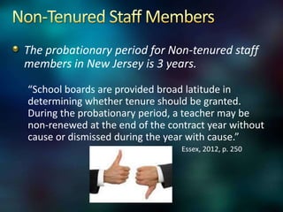 The probationary period for Non-tenured staff
members in New Jersey is 3 years.

“School boards are provided broad latitude in
determining whether tenure should be granted.
During the probationary period, a teacher may be
non-renewed at the end of the contract year without
cause or dismissed during the year with cause.”
                                 Essex, 2012, p. 250
 