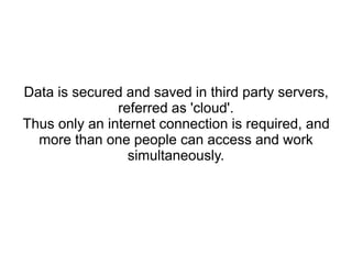 Data is secured and saved in third party servers,
referred as 'cloud'.
Thus only an internet connection is required, and
more than one people can access and work
simultaneously.