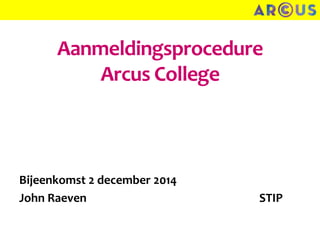 Aanmeldingsprocedure 
Arcus College 
Bijeenkomst 2 december 2014 
John Raeven STIP 
 