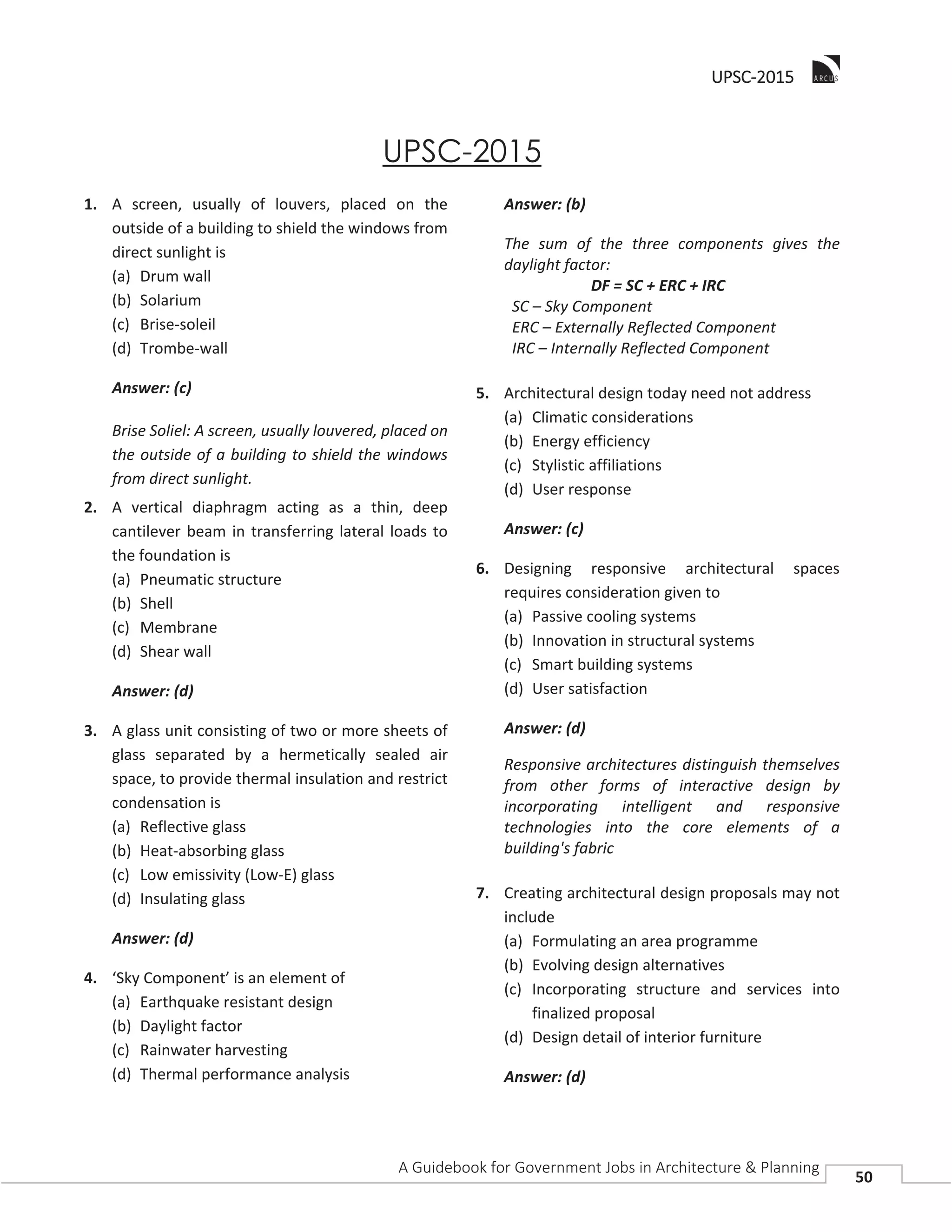 UUPSC-2015
A Guidebook for Government Jobs in Architecture & Planning
50
UPSC-2015
1. A screen, usually of louvers, placed on the
outside of a building to shield the windows from
direct sunlight is
(a) Drum wall
(b) Solarium
(c) Brise-soleil
(d) Trombe-wall
Answer: (c)
Brise Soliel: A screen, usually louvered, placed on
the outside of a building to shield the windows
from direct sunlight.
2. A vertical diaphragm acting as a thin, deep
cantilever beam in transferring lateral loads to
the foundation is
(a) Pneumatic structure
(b) Shell
(c) Membrane
(d) Shear wall
Answer: (d)
3. A glass unit consisting of two or more sheets of
glass separated by a hermetically sealed air
space, to provide thermal insulation and restrict
condensation is
(a) Reflective glass
(b) Heat-absorbing glass
(c) Low emissivity (Low-E) glass
(d) Insulating glass
Answer: (d)
4. ‘Sky Component’ is an element of
(a) Earthquake resistant design
(b) Daylight factor
(c) Rainwater harvesting
(d) Thermal performance analysis
Answer: (b)
The sum of the three components gives the
daylight factor:
DF = SC + ERC + IRC
SC – Sky Component
ERC – Externally Reflected Component
IRC – Internally Reflected Component
5. Architectural design today need not address
(a) Climatic considerations
(b) Energy efficiency
(c) Stylistic affiliations
(d) User response
Answer: (c)
6. Designing responsive architectural spaces
requires consideration given to
(a) Passive cooling systems
(b) Innovation in structural systems
(c) Smart building systems
(d) User satisfaction
Answer: (d)
Responsive architectures distinguish themselves
from other forms of interactive design by
incorporating intelligent and responsive
technologies into the core elements of a
building's fabric
7. Creating architectural design proposals may not
include
(a) Formulating an area programme
(b) Evolving design alternatives
(c) Incorporating structure and services into
finalized proposal
(d) Design detail of interior furniture
Answer: (d)
 
