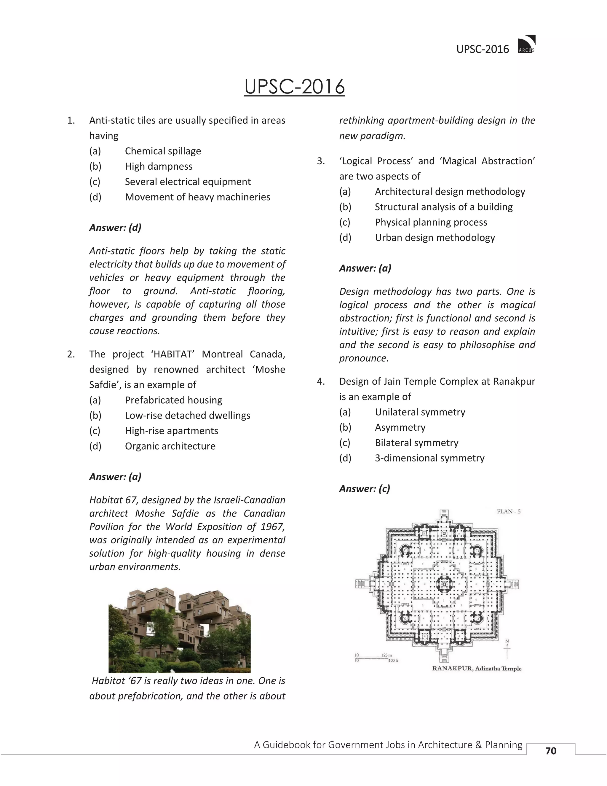 UUPSC-2016
A Guidebook for Government Jobs in Architecture & Planning
70
UPSC-2016
1. Anti-static tiles are usually specified in areas
having
(a) Chemical spillage
(b) High dampness
(c) Several electrical equipment
(d) Movement of heavy machineries
Answer: (d)
Anti-static floors help by taking the static
electricity that builds up due to movement of
vehicles or heavy equipment through the
floor to ground. Anti-static flooring,
however, is capable of capturing all those
charges and grounding them before they
cause reactions.
2. The project ‘HABITAT’ Montreal Canada,
designed by renowned architect ‘Moshe
Safdie’, is an example of
(a) Prefabricated housing
(b) Low-rise detached dwellings
(c) High-rise apartments
(d) Organic architecture
Answer: (a)
Habitat 67, designed by the Israeli-Canadian
architect Moshe Safdie as the Canadian
Pavilion for the World Exposition of 1967,
was originally intended as an experimental
solution for high-quality housing in dense
urban environments.
Habitat ‘67 is really two ideas in one. One is
about prefabrication, and the other is about
rethinking apartment-building design in the
new paradigm.
3. ‘Logical Process’ and ‘Magical Abstraction’
are two aspects of
(a) Architectural design methodology
(b) Structural analysis of a building
(c) Physical planning process
(d) Urban design methodology
Answer: (a)
Design methodology has two parts. One is
logical process and the other is magical
abstraction; first is functional and second is
intuitive; first is easy to reason and explain
and the second is easy to philosophise and
pronounce.
4. Design of Jain Temple Complex at Ranakpur
is an example of
(a) Unilateral symmetry
(b) Asymmetry
(c) Bilateral symmetry
(d) 3-dimensional symmetry
Answer: (c)
 