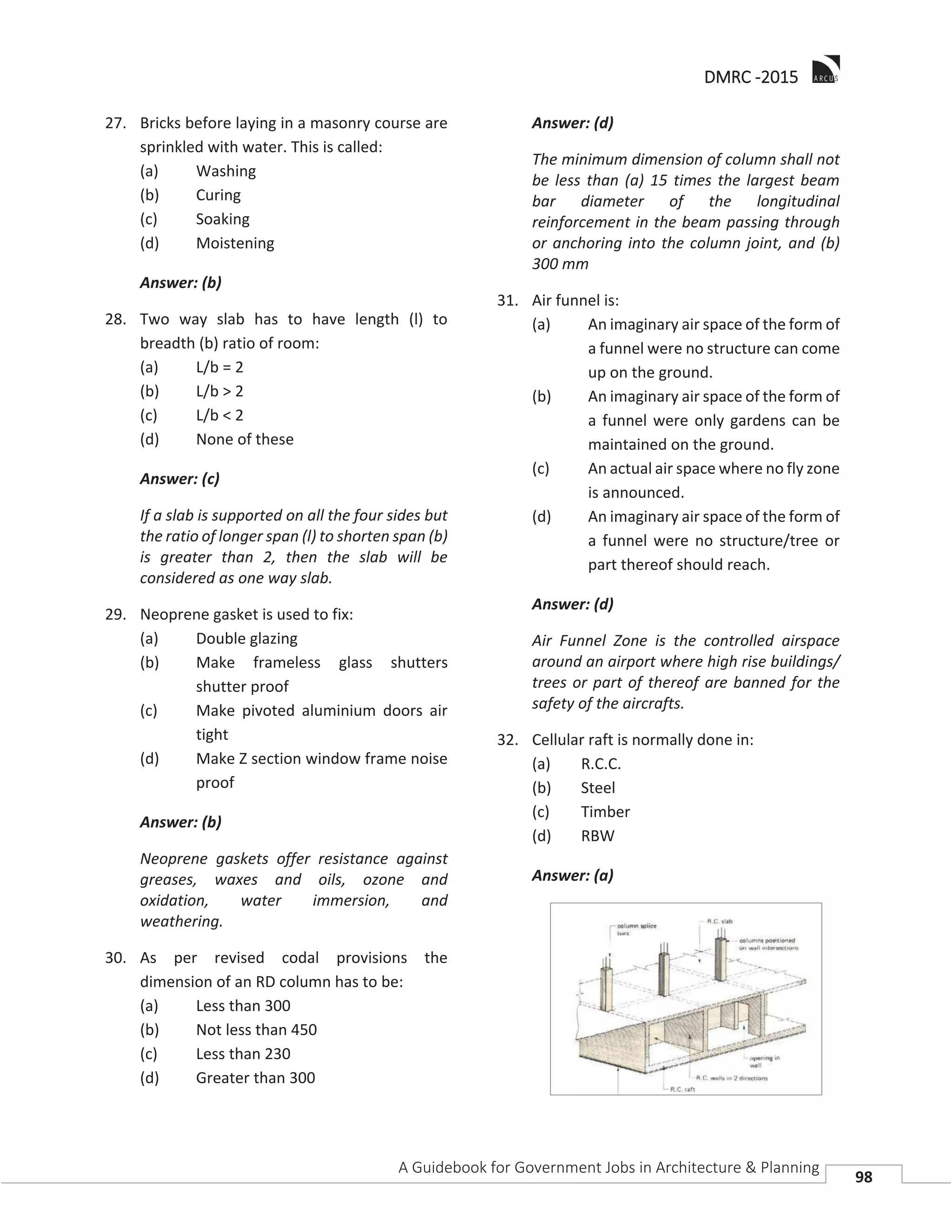 DDMRC -2015
A Guidebook for Government Jobs in Architecture & Planning
98
27. Bricks before laying in a masonry course are
sprinkled with water. This is called:
(a) Washing
(b) Curing
(c) Soaking
(d) Moistening
Answer: (b)
28. Two way slab has to have length (l) to
breadth (b) ratio of room:
(a) L/b = 2
(b) L/b > 2
(c) L/b < 2
(d) None of these
Answer: (c)
If a slab is supported on all the four sides but
the ratio of longer span (l) to shorten span (b)
is greater than 2, then the slab will be
considered as one way slab.
29. Neoprene gasket is used to fix:
(a) Double glazing
(b) Make frameless glass shutters
shutter proof
(c) Make pivoted aluminium doors air
tight
(d) Make Z section window frame noise
proof
Answer: (b)
Neoprene gaskets offer resistance against
greases, waxes and oils, ozone and
oxidation, water immersion, and
weathering.
30. As per revised codal provisions the
dimension of an RD column has to be:
(a) Less than 300
(b) Not less than 450
(c) Less than 230
(d) Greater than 300
Answer: (d)
The minimum dimension of column shall not
be less than (a) 15 times the largest beam
bar diameter of the longitudinal
reinforcement in the beam passing through
or anchoring into the column joint, and (b)
300 mm
31. Air funnel is:
(a) An imaginary air space of the form of
a funnel were no structure can come
up on the ground.
(b) An imaginary air space of the form of
a funnel were only gardens can be
maintained on the ground.
(c) An actual air space where no fly zone
is announced.
(d) An imaginary air space of the form of
a funnel were no structure/tree or
part thereof should reach.
Answer: (d)
Air Funnel Zone is the controlled airspace
around an airport where high rise buildings/
trees or part of thereof are banned for the
safety of the aircrafts.
32. Cellular raft is normally done in:
(a) R.C.C.
(b) Steel
(c) Timber
(d) RBW
Answer: (a)
 