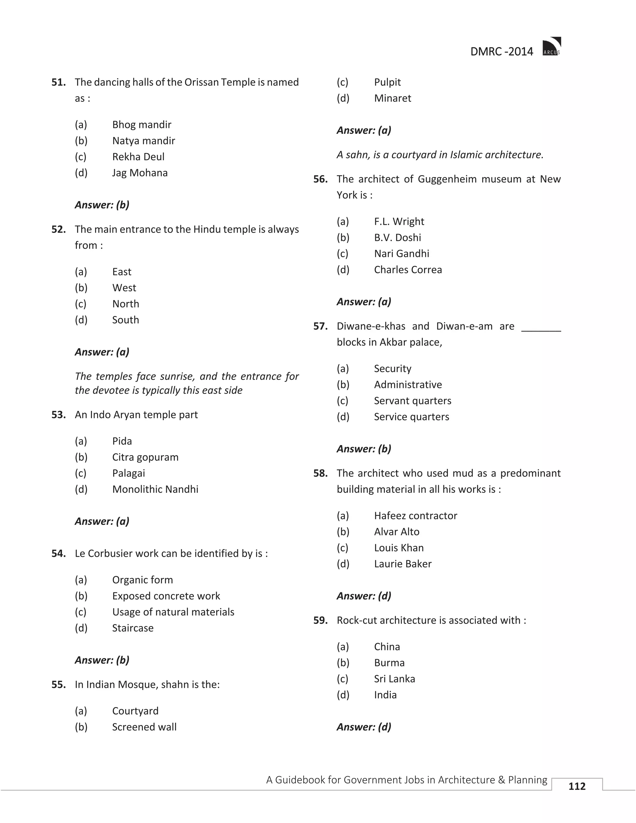 DDMRC -2014
A Guidebook for Government Jobs in Architecture & Planning
112
51. The dancing halls of the Orissan Temple is named
as :
(a) Bhog mandir
(b) Natya mandir
(c) Rekha Deul
(d) Jag Mohana
Answer: (b)
52. The main entrance to the Hindu temple is always
from :
(a) East
(b) West
(c) North
(d) South
Answer: (a)
The temples face sunrise, and the entrance for
the devotee is typically this east side
53. An Indo Aryan temple part
(a) Pida
(b) Citra gopuram
(c) Palagai
(d) Monolithic Nandhi
Answer: (a)
54. Le Corbusier work can be identified by is :
(a) Organic form
(b) Exposed concrete work
(c) Usage of natural materials
(d) Staircase
Answer: (b)
55. In Indian Mosque, shahn is the:
(a) Courtyard
(b) Screened wall
(c) Pulpit
(d) Minaret
Answer: (a)
A sahn, is a courtyard in Islamic architecture.
56. The architect of Guggenheim museum at New
York is :
(a) F.L. Wright
(b) B.V. Doshi
(c) Nari Gandhi
(d) Charles Correa
Answer: (a)
57. Diwane-e-khas and Diwan-e-am are _______
blocks in Akbar palace,
(a) Security
(b) Administrative
(c) Servant quarters
(d) Service quarters
Answer: (b)
58. The architect who used mud as a predominant
building material in all his works is :
(a) Hafeez contractor
(b) Alvar Alto
(c) Louis Khan
(d) Laurie Baker
Answer: (d)
59. Rock-cut architecture is associated with :
(a) China
(b) Burma
(c) Sri Lanka
(d) India
Answer: (d)
 