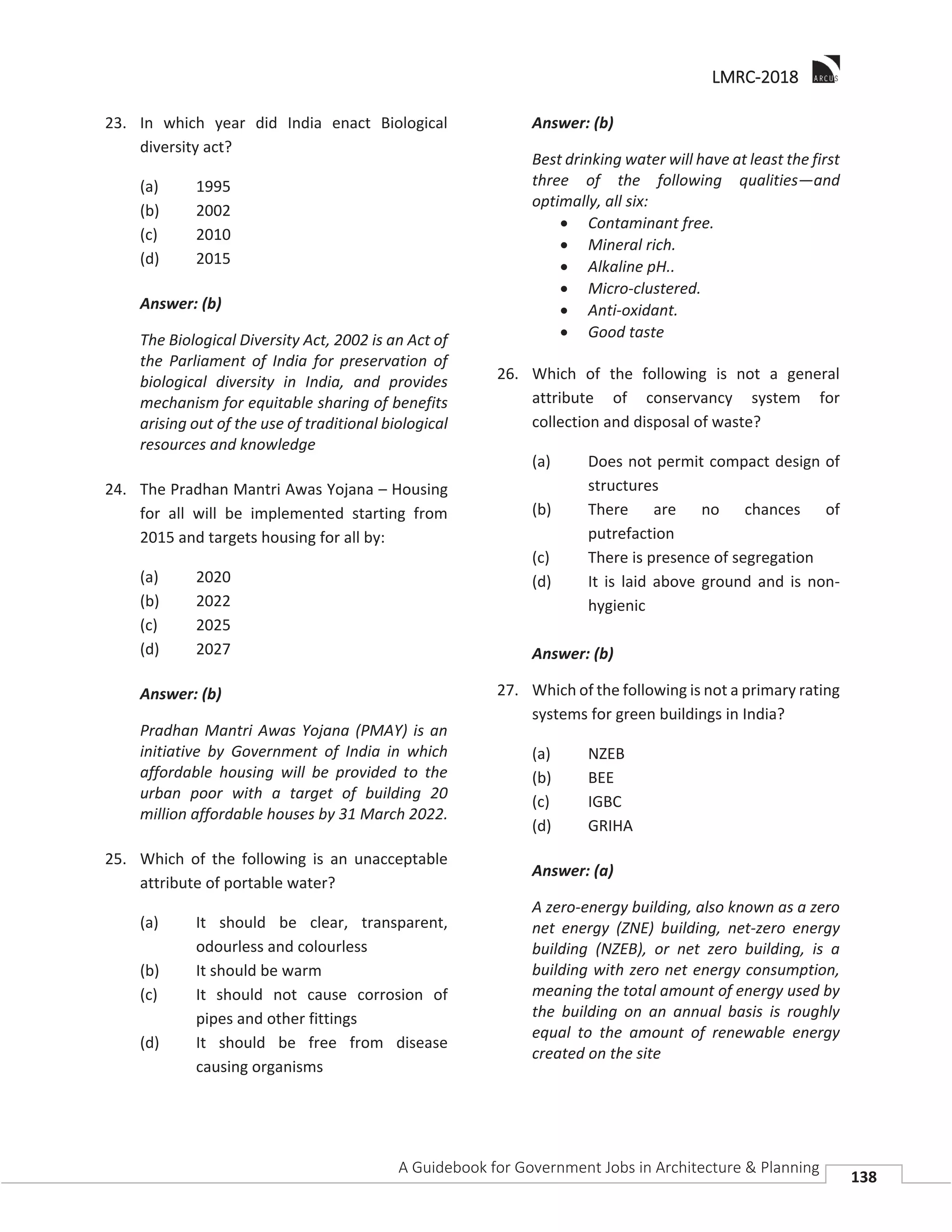 LLMRC-2018
A Guidebook for Government Jobs in Architecture & Planning
138
23. In which year did India enact Biological
diversity act?
(a) 1995
(b) 2002
(c) 2010
(d) 2015
Answer: (b)
The Biological Diversity Act, 2002 is an Act of
the Parliament of India for preservation of
biological diversity in India, and provides
mechanism for equitable sharing of benefits
arising out of the use of traditional biological
resources and knowledge
24. The Pradhan Mantri Awas Yojana – Housing
for all will be implemented starting from
2015 and targets housing for all by:
(a) 2020
(b) 2022
(c) 2025
(d) 2027
Answer: (b)
Pradhan Mantri Awas Yojana (PMAY) is an
initiative by Government of India in which
affordable housing will be provided to the
urban poor with a target of building 20
million affordable houses by 31 March 2022.
25. Which of the following is an unacceptable
attribute of portable water?
(a) It should be clear, transparent,
odourless and colourless
(b) It should be warm
(c) It should not cause corrosion of
pipes and other fittings
(d) It should be free from disease
causing organisms
Answer: (b)
Best drinking water will have at least the first
three of the following qualities—and
optimally, all six:
Contaminant free.
Mineral rich.
Alkaline pH..
Micro-clustered.
Anti-oxidant.
Good taste
26. Which of the following is not a general
attribute of conservancy system for
collection and disposal of waste?
(a) Does not permit compact design of
structures
(b) There are no chances of
putrefaction
(c) There is presence of segregation
(d) It is laid above ground and is non-
hygienic
Answer: (b)
27. Which of the following is not a primary rating
systems for green buildings in India?
(a) NZEB
(b) BEE
(c) IGBC
(d) GRIHA
Answer: (a)
A zero-energy building, also known as a zero
net energy (ZNE) building, net-zero energy
building (NZEB), or net zero building, is a
building with zero net energy consumption,
meaning the total amount of energy used by
the building on an annual basis is roughly
equal to the amount of renewable energy
created on the site
 