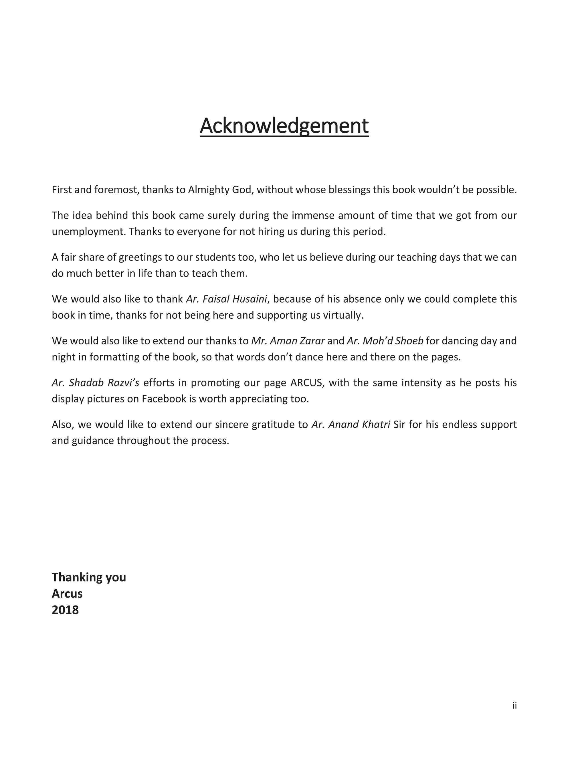 ii
Acknowledgement
First and foremost, thanks to Almighty God, without whose blessings this book wouldn’t be possible.
The idea behind this book came surely during the immense amount of time that we got from our
unemployment. Thanks to everyone for not hiring us during this period.
A fair share of greetings to our students too, who let us believe during our teaching days that we can
do much better in life than to teach them.
We would also like to thank Ar. Faisal Husaini, because of his absence only we could complete this
book in time, thanks for not being here and supporting us virtually.
We would also like to extend our thanks to Mr. Aman Zarar and Ar. Moh’d Shoeb for dancing day and
night in formatting of the book, so that words don’t dance here and there on the pages.
Ar. Shadab Razvi’s efforts in promoting our page ARCUS, with the same intensity as he posts his
display pictures on Facebook is worth appreciating too.
Also, we would like to extend our sincere gratitude to Ar. Anand Khatri Sir for his endless support
and guidance throughout the process.
Thanking you
Arcus
2018
 