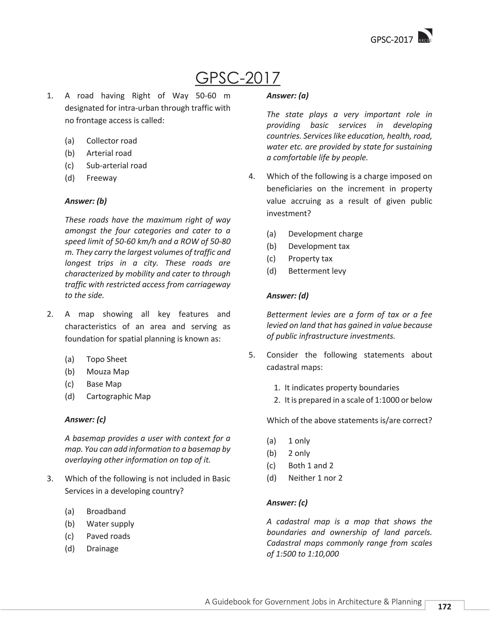 GGPSC-2017
A Guidebook for Government Jobs in Architecture & Planning
172
GPSC-2017
1. A road having Right of Way 50-60 m
designated for intra-urban through traffic with
no frontage access is called:
(a) Collector road
(b) Arterial road
(c) Sub-arterial road
(d) Freeway
Answer: (b)
These roads have the maximum right of way
amongst the four categories and cater to a
speed limit of 50-60 km/h and a ROW of 50-80
m. They carry the largest volumes of traffic and
longest trips in a city. These roads are
characterized by mobility and cater to through
traffic with restricted access from carriageway
to the side.
2. A map showing all key features and
characteristics of an area and serving as
foundation for spatial planning is known as:
(a) Topo Sheet
(b) Mouza Map
(c) Base Map
(d) Cartographic Map
Answer: (c)
A basemap provides a user with context for a
map. You can add information to a basemap by
overlaying other information on top of it.
3. Which of the following is not included in Basic
Services in a developing country?
(a) Broadband
(b) Water supply
(c) Paved roads
(d) Drainage
Answer: (a)
The state plays a very important role in
providing basic services in developing
countries. Services like education, health, road,
water etc. are provided by state for sustaining
a comfortable life by people.
4. Which of the following is a charge imposed on
beneficiaries on the increment in property
value accruing as a result of given public
investment?
(a) Development charge
(b) Development tax
(c) Property tax
(d) Betterment levy
Answer: (d)
Betterment levies are a form of tax or a fee
levied on land that has gained in value because
of public infrastructure investments.
5. Consider the following statements about
cadastral maps:
1. It indicates property boundaries
2. It is prepared in a scale of 1:1000 or below
Which of the above statements is/are correct?
(a) 1 only
(b) 2 only
(c) Both 1 and 2
(d) Neither 1 nor 2
Answer: (c)
A cadastral map is a map that shows the
boundaries and ownership of land parcels.
Cadastral maps commonly range from scales
of 1:500 to 1:10,000
 