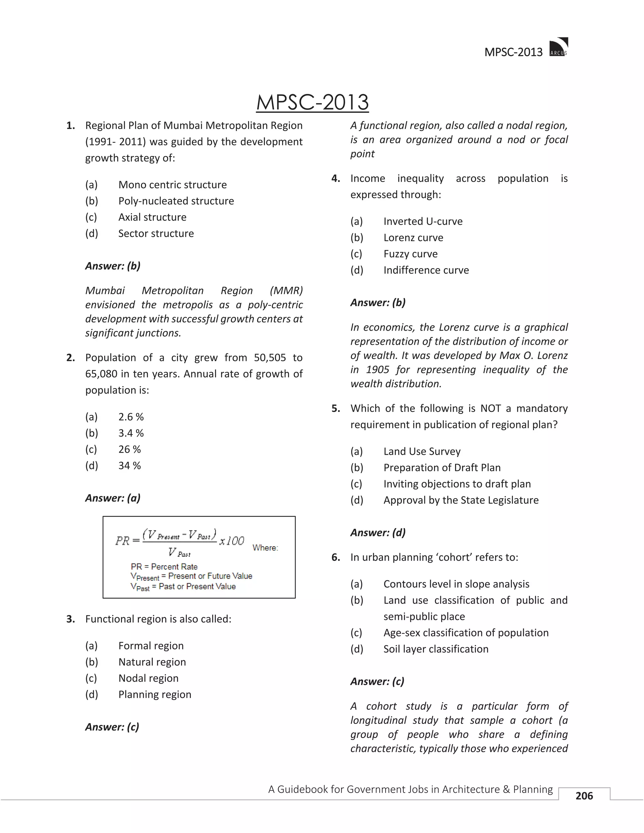 MMPSC-2013
A Guidebook for Government Jobs in Architecture & Planning
206
MPSC-2013
1. Regional Plan of Mumbai Metropolitan Region
(1991- 2011) was guided by the development
growth strategy of:
(a) Mono centric structure
(b) Poly-nucleated structure
(c) Axial structure
(d) Sector structure
Answer: (b)
Mumbai Metropolitan Region (MMR)
envisioned the metropolis as a poly-centric
development with successful growth centers at
significant junctions.
2. Population of a city grew from 50,505 to
65,080 in ten years. Annual rate of growth of
population is:
(a) 2.6 %
(b) 3.4 %
(c) 26 %
(d) 34 %
Answer: (a)
3. Functional region is also called:
(a) Formal region
(b) Natural region
(c) Nodal region
(d) Planning region
Answer: (c)
A functional region, also called a nodal region,
is an area organized around a nod or focal
point
4. Income inequality across population is
expressed through:
(a) Inverted U-curve
(b) Lorenz curve
(c) Fuzzy curve
(d) Indifference curve
Answer: (b)
In economics, the Lorenz curve is a graphical
representation of the distribution of income or
of wealth. It was developed by Max O. Lorenz
in 1905 for representing inequality of the
wealth distribution.
5. Which of the following is NOT a mandatory
requirement in publication of regional plan?
(a) Land Use Survey
(b) Preparation of Draft Plan
(c) Inviting objections to draft plan
(d) Approval by the State Legislature
Answer: (d)
6. In urban planning ‘cohort’ refers to:
(a) Contours level in slope analysis
(b) Land use classification of public and
semi-public place
(c) Age-sex classification of population
(d) Soil layer classification
Answer: (c)
A cohort study is a particular form of
longitudinal study that sample a cohort (a
group of people who share a defining
characteristic, typically those who experienced
 