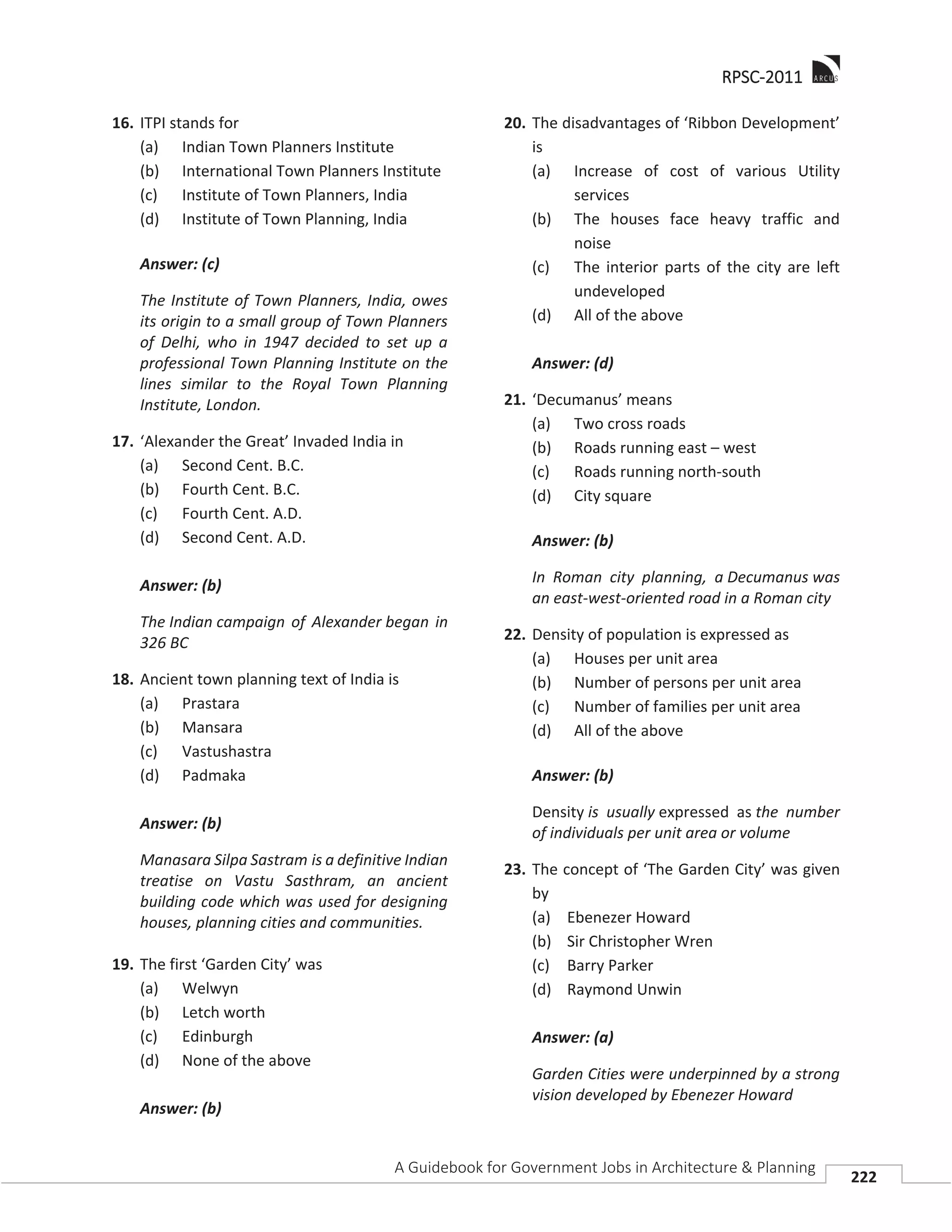 RRPSC-2011
A Guidebook for Government Jobs in Architecture & Planning
222
16. ITPI stands for
(a) Indian Town Planners Institute
(b) International Town Planners Institute
(c) Institute of Town Planners, India
(d) Institute of Town Planning, India
Answer: (c)
The Institute of Town Planners, India, owes
its origin to a small group of Town Planners
of Delhi, who in 1947 decided to set up a
professional Town Planning Institute on the
lines similar to the Royal Town Planning
Institute, London.
17. ‘Alexander the Great’ Invaded India in
(a) Second Cent. B.C.
(b) Fourth Cent. B.C.
(c) Fourth Cent. A.D.
(d) Second Cent. A.D.
Answer: (b)
The Indian campaign of Alexander began in
326 BC
18. Ancient town planning text of India is
(a) Prastara
(b) Mansara
(c) Vastushastra
(d) Padmaka
Answer: (b)
Manasara Silpa Sastram is a definitive Indian
treatise on Vastu Sasthram, an ancient
building code which was used for designing
houses, planning cities and communities.
19. The first ‘Garden City’ was
(a) Welwyn
(b) Letch worth
(c) Edinburgh
(d) None of the above
Answer: (b)
20. The disadvantages of ‘Ribbon Development’
is
(a) Increase of cost of various Utility
services
(b) The houses face heavy traffic and
noise
(c) The interior parts of the city are left
undeveloped
(d) All of the above
Answer: (d)
21. ‘Decumanus’ means
(a) Two cross roads
(b) Roads running east – west
(c) Roads running north-south
(d) City square
Answer: (b)
In Roman city planning, a Decumanus was
an east-west-oriented road in a Roman city
22. Density of population is expressed as
(a) Houses per unit area
(b) Number of persons per unit area
(c) Number of families per unit area
(d) All of the above
Answer: (b)
Density is usually expressed as the number
of individuals per unit area or volume
23. The concept of ‘The Garden City’ was given
by
(a) Ebenezer Howard
(b) Sir Christopher Wren
(c) Barry Parker
(d) Raymond Unwin
Answer: (a)
Garden Cities were underpinned by a strong
vision developed by Ebenezer Howard
 