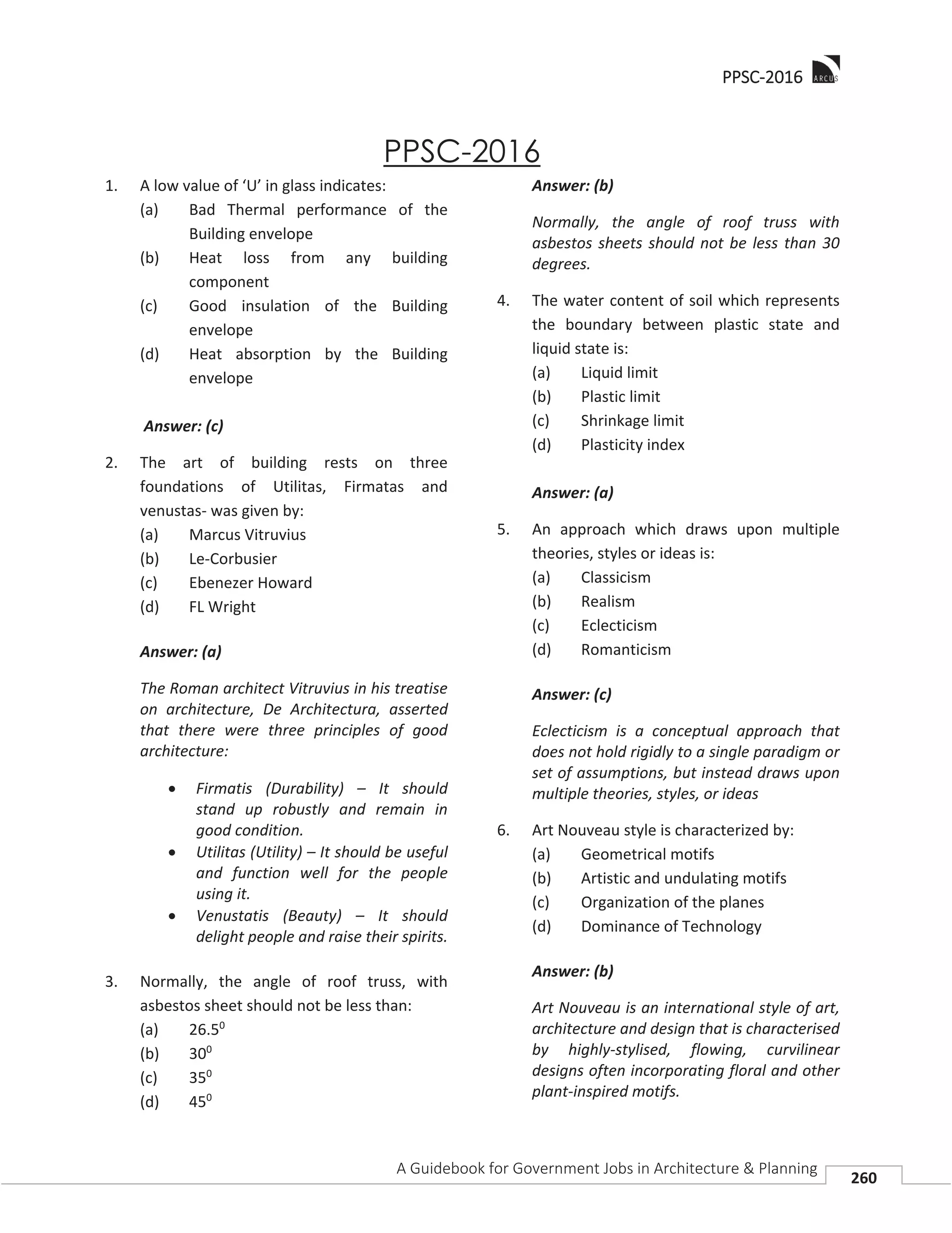 PPPSC-2016
A Guidebook for Government Jobs in Architecture & Planning
260
PPSC-2016
1. A low value of ‘U’ in glass indicates:
(a) Bad Thermal performance of the
Building envelope
(b) Heat loss from any building
component
(c) Good insulation of the Building
envelope
(d) Heat absorption by the Building
envelope
Answer: (c)
2. The art of building rests on three
foundations of Utilitas, Firmatas and
venustas- was given by:
(a) Marcus Vitruvius
(b) Le-Corbusier
(c) Ebenezer Howard
(d) FL Wright
Answer: (a)
The Roman architect Vitruvius in his treatise
on architecture, De Architectura, asserted
that there were three principles of good
architecture:
Firmatis (Durability) – It should
stand up robustly and remain in
good condition.
Utilitas (Utility) – It should be useful
and function well for the people
using it.
Venustatis (Beauty) – It should
delight people and raise their spirits.
3. Normally, the angle of roof truss, with
asbestos sheet should not be less than:
(a) 26.50
(b) 300
(c) 350
(d) 450
Answer: (b)
Normally, the angle of roof truss with
asbestos sheets should not be less than 30
degrees.
4. The water content of soil which represents
the boundary between plastic state and
liquid state is:
(a) Liquid limit
(b) Plastic limit
(c) Shrinkage limit
(d) Plasticity index
Answer: (a)
5. An approach which draws upon multiple
theories, styles or ideas is:
(a) Classicism
(b) Realism
(c) Eclecticism
(d) Romanticism
Answer: (c)
Eclecticism is a conceptual approach that
does not hold rigidly to a single paradigm or
set of assumptions, but instead draws upon
multiple theories, styles, or ideas
6. Art Nouveau style is characterized by:
(a) Geometrical motifs
(b) Artistic and undulating motifs
(c) Organization of the planes
(d) Dominance of Technology
Answer: (b)
Art Nouveau is an international style of art,
architecture and design that is characterised
by highly-stylised, flowing, curvilinear
designs often incorporating floral and other
plant-inspired motifs.
 