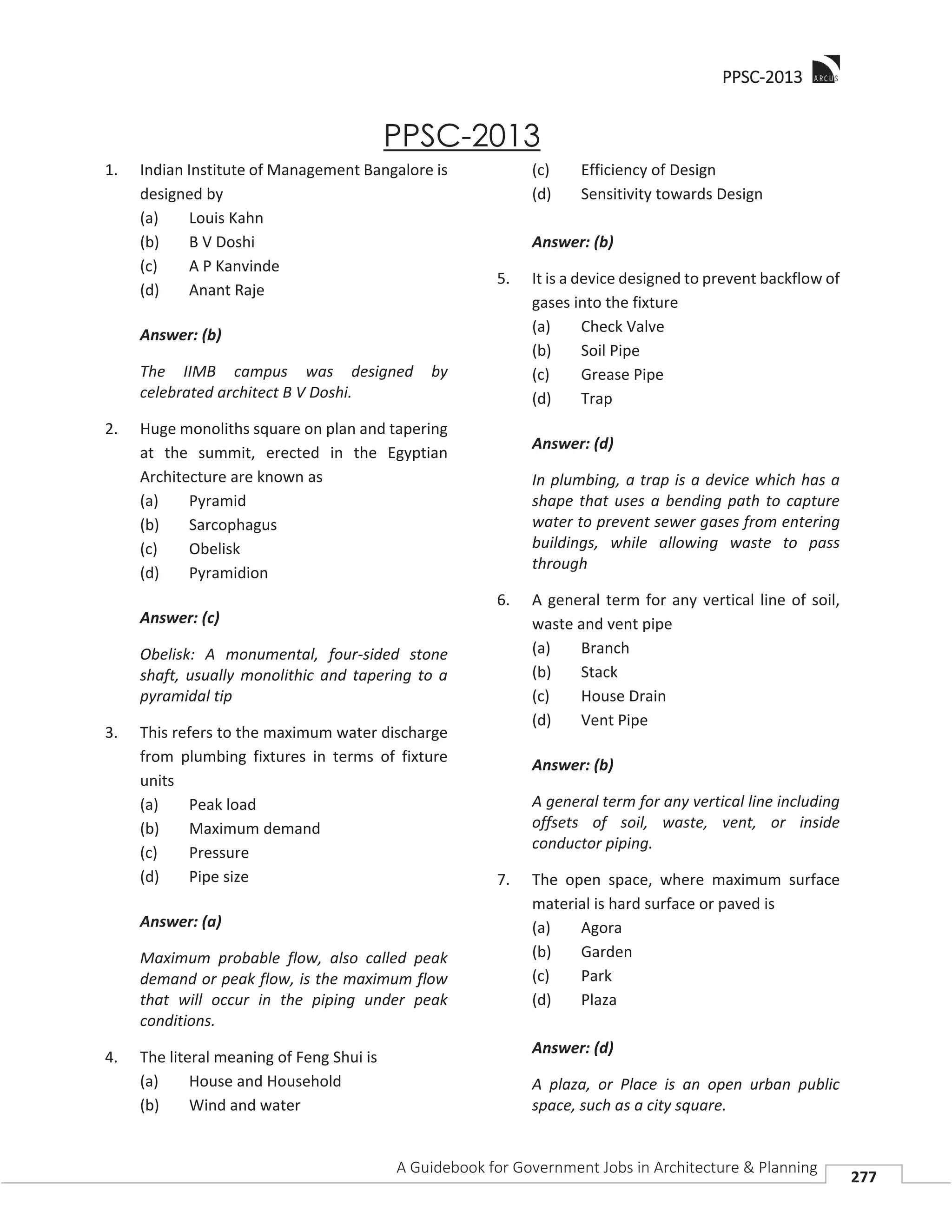 PPPSC-2013
A Guidebook for Government Jobs in Architecture & Planning
277
PPSC-2013
1. Indian Institute of Management Bangalore is
designed by
(a) Louis Kahn
(b) B V Doshi
(c) A P Kanvinde
(d) Anant Raje
Answer: (b)
The IIMB campus was designed by
celebrated architect B V Doshi.
2. Huge monoliths square on plan and tapering
at the summit, erected in the Egyptian
Architecture are known as
(a) Pyramid
(b) Sarcophagus
(c) Obelisk
(d) Pyramidion
Answer: (c)
Obelisk: A monumental, four-sided stone
shaft, usually monolithic and tapering to a
pyramidal tip
3. This refers to the maximum water discharge
from plumbing fixtures in terms of fixture
units
(a) Peak load
(b) Maximum demand
(c) Pressure
(d) Pipe size
Answer: (a)
Maximum probable flow, also called peak
demand or peak flow, is the maximum flow
that will occur in the piping under peak
conditions.
4. The literal meaning of Feng Shui is
(a) House and Household
(b) Wind and water
(c) Efficiency of Design
(d) Sensitivity towards Design
Answer: (b)
5. It is a device designed to prevent backflow of
gases into the fixture
(a) Check Valve
(b) Soil Pipe
(c) Grease Pipe
(d) Trap
Answer: (d)
In plumbing, a trap is a device which has a
shape that uses a bending path to capture
water to prevent sewer gases from entering
buildings, while allowing waste to pass
through
6. A general term for any vertical line of soil,
waste and vent pipe
(a) Branch
(b) Stack
(c) House Drain
(d) Vent Pipe
Answer: (b)
A general term for any vertical line including
offsets of soil, waste, vent, or inside
conductor piping.
7. The open space, where maximum surface
material is hard surface or paved is
(a) Agora
(b) Garden
(c) Park
(d) Plaza
Answer: (d)
A plaza, or Place is an open urban public
space, such as a city square.
 