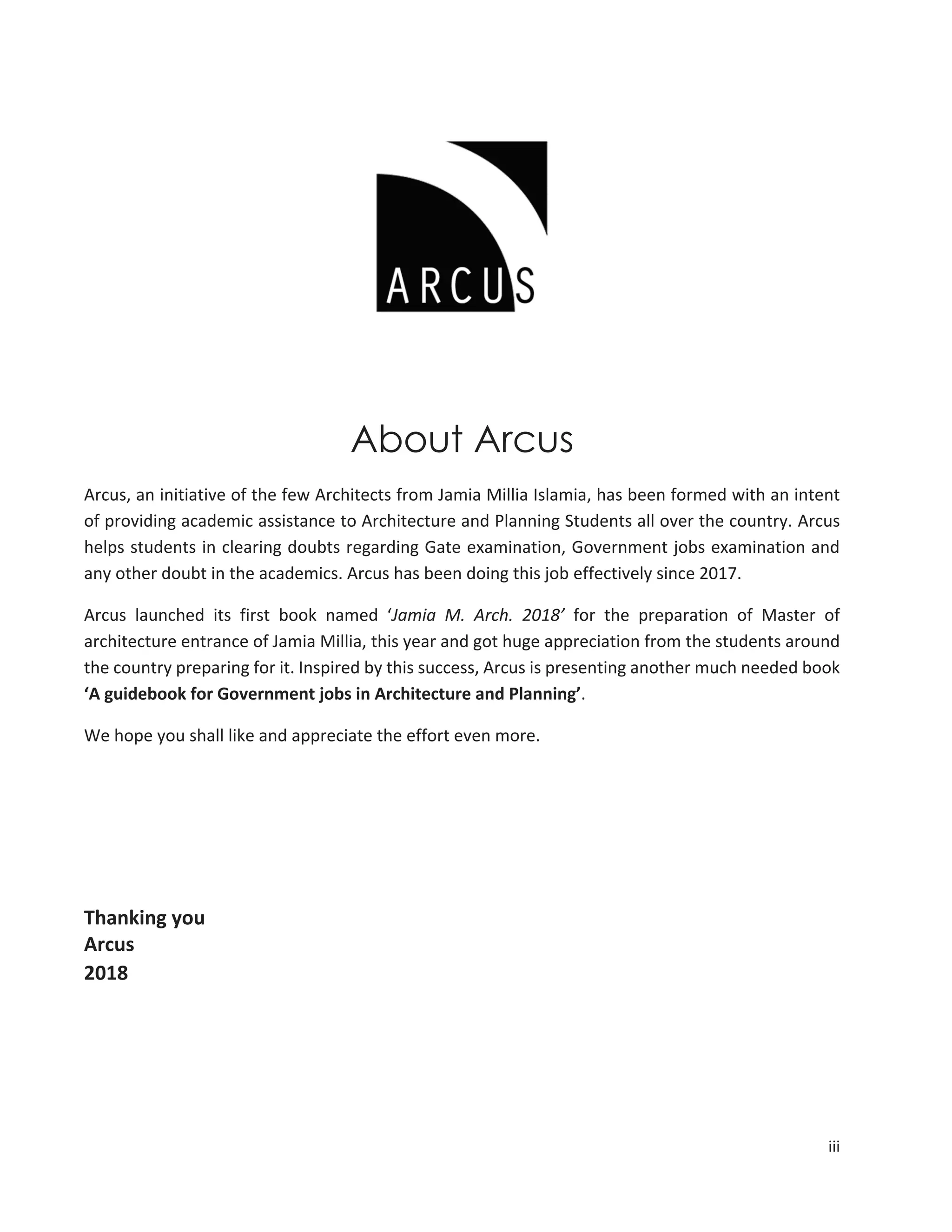 iii
About Arcus
Arcus, an initiative of the few Architects from Jamia Millia Islamia, has been formed with an intent
of providing academic assistance to Architecture and Planning Students all over the country. Arcus
helps students in clearing doubts regarding Gate examination, Government jobs examination and
any other doubt in the academics. Arcus has been doing this job effectively since 2017.
Arcus launched its first book named ‘Jamia M. Arch. 2018’ for the preparation of Master of
architecture entrance of Jamia Millia, this year and got huge appreciation from the students around
the country preparing for it. Inspired by this success, Arcus is presenting another much needed book
‘A guidebook for Government jobs in Architecture and Planning’.
We hope you shall like and appreciate the effort even more.
Thanking you
Arcus
2018
 