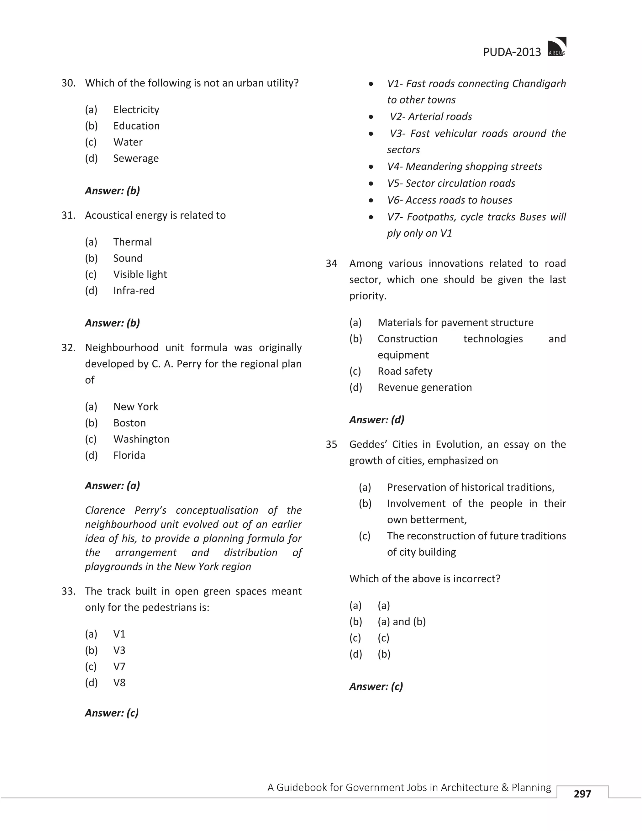 PPUDA-2013
A Guidebook for Government Jobs in Architecture & Planning
297
30. Which of the following is not an urban utility?
(a) Electricity
(b) Education
(c) Water
(d) Sewerage
Answer: (b)
31. Acoustical energy is related to
(a) Thermal
(b) Sound
(c) Visible light
(d) Infra-red
Answer: (b)
32. Neighbourhood unit formula was originally
developed by C. A. Perry for the regional plan
of
(a) New York
(b) Boston
(c) Washington
(d) Florida
Answer: (a)
Clarence Perry’s conceptualisation of the
neighbourhood unit evolved out of an earlier
idea of his, to provide a planning formula for
the arrangement and distribution of
playgrounds in the New York region
33. The track built in open green spaces meant
only for the pedestrians is:
(a) V1
(b) V3
(c) V7
(d) V8
Answer: (c)
V1- Fast roads connecting Chandigarh
to other towns
V2- Arterial roads
V3- Fast vehicular roads around the
sectors
V4- Meandering shopping streets
V5- Sector circulation roads
V6- Access roads to houses
V7- Footpaths, cycle tracks Buses will
ply only on V1
34 Among various innovations related to road
sector, which one should be given the last
priority.
(a) Materials for pavement structure
(b) Construction technologies and
equipment
(c) Road safety
(d) Revenue generation
Answer: (d)
35 Geddes’ Cities in Evolution, an essay on the
growth of cities, emphasized on
(a) Preservation of historical traditions,
(b) Involvement of the people in their
own betterment,
(c) The reconstruction of future traditions
of city building
Which of the above is incorrect?
(a) (a)
(b) (a) and (b)
(c) (c)
(d) (b)
Answer: (c)
 